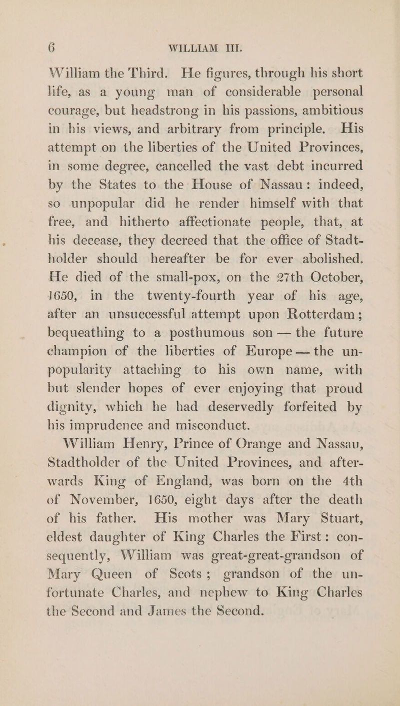 William the Third. He figures, through his short life, as a young man of considerable personal courage, but headstrong in his passions, ambitious in his views, and arbitrary from principle. His attempt on the liberties of the United Provinces, in some degree, cancelled the vast debt incurred by the States to the House of Nassau: indeed, so unpopular did he render himself with that free, and hitherto affectionate people, that, at his decease, they decreed that the office of Stadt- holder should hereafter be for ever abolished. He died of the small-pox, on the 27th October, 1650, in the twenty-fourth year of his age, after an unsuccessful attempt upon Rotterdam ; bequeathing to a posthumous son — the future champion of the liberties of Europe —the un- popularity attaching to his own name, with but slender hopes of ever enjoying that proud dignity, which he had deservedly forfeited by his imprudence and misconduct. William Henry, Prince of Orange and Nassau, Stadtholder of the United Provinces, and after- wards King of England, was born on the 4th of November, 1650, eight days after the death of his father. His mother was Mary Stuart, eldest daughter of King Charles the First: con- sequently, William was great-great-grandson of Mary Queen of Scots; grandson of the un- fortunate Charles, and nephew to King Charles the Second and James the Second.