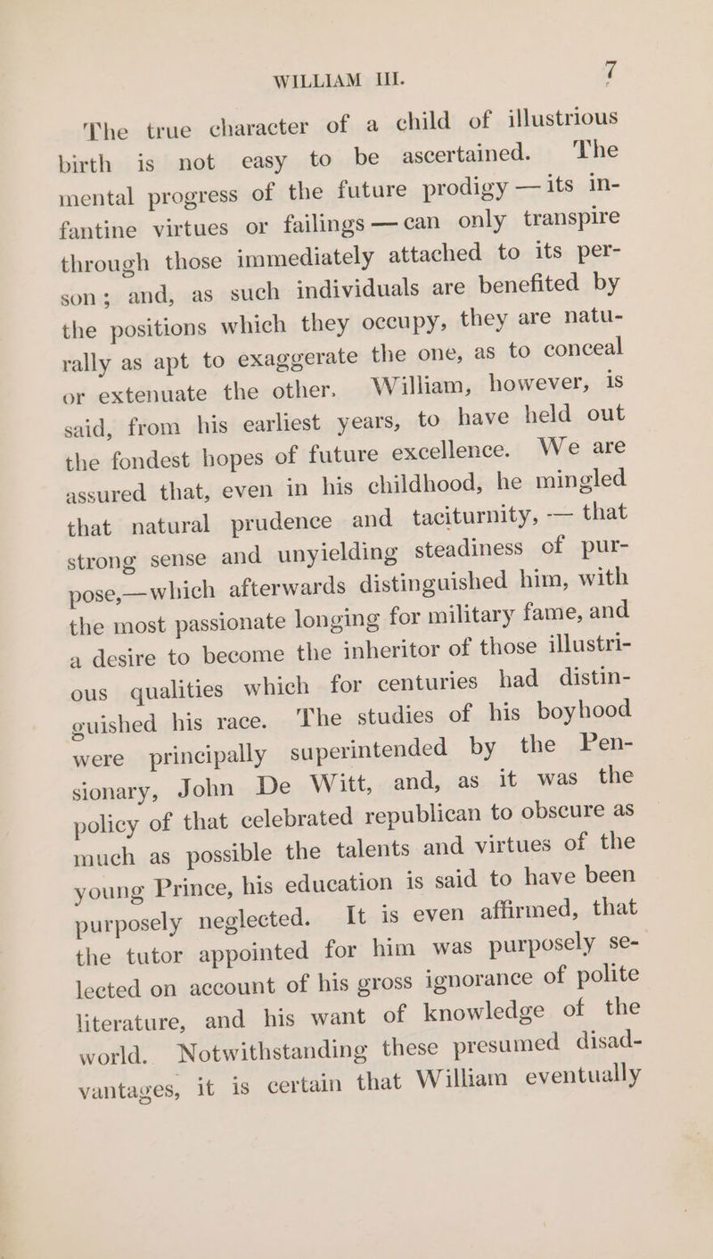 The true character of a child of illustrious birth is not easy to be ascertained. ‘The mental progress of the future prodigy — its in- fantine virtues or failings —can only transpire through those immediately attached to its per- son; and, as such individuals are benefited by the positions which they occupy, they are natu- rally as apt to exaggerate the one, as to conceal or extenuate the other. William, however, 1s said, from his earliest years, to have held out the fondest hopes of future excellence. We are assured that, even in his childhood, he mingled that natural prudence and taciturnity, -— that strong sense and unyielding steadiness of pur- pose,— which afterwards distinguished him, with the most passionate longing for military fame, and a desire to become the inheritor of those illustri- ous qualities which for centuries had distin- guished his race. The studies of his boyhood were principally superintended by the Pen- sionary, John De Witt, and, as it was the policy of that celebrated republican to obscure as much as possible the talents and virtues of the young Prince, his education is said to have been purposely neglected. It is even affirmed, that the tutor appointed for him was purposely se- lected on account of his gross ignorance of polite literature, and his want of knowledge of the world. Notwithstanding these presumed disad- vantages, it is certain that William eventually