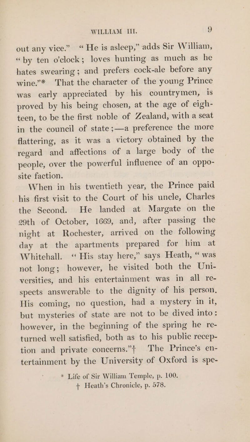 out any vice.” “ He is asleep,” adds Sir William, “by ten o'clock; loves hunting as much as he hates swearing ; and prefers cock-ale before any wine.”* That the character of the young Prince was early appreciated by his countrymen, Is proved by his being chosen, at the age of eigh- teen, to be the first noble of Zealand, with a seat in the council of state;—a preference the more flattering, as it was a victory obtained by the regard and affections of a large body of the people, over the powerful influence of an oppo- site faction. When in his twentieth year, the Prince paid his first visit to the Court of his uncle, Charles the Second. He landed at Margate on the 29th of October, 1669, and, after passing the night at Rochester, arrived on the following day at the apartments prepared for him at Whitehall. ‘His stay here,” says Heath, “ was not long; however, he visited both the Uni- versities, and his entertainment was in all re- spects answerable to the dignity of his person, His coming, no question, had a mystery in it, but mysteries of state are not to be dived into: however, in the beginning of the spring he re- turned well satisfied, both as to his public recep- tion and private concerns.” ‘The Prince’s en- tertainment by the University of Oxford is spe- * Life of Sir William Temple, p. 100. + Heath’s Chronicle, p. 978.
