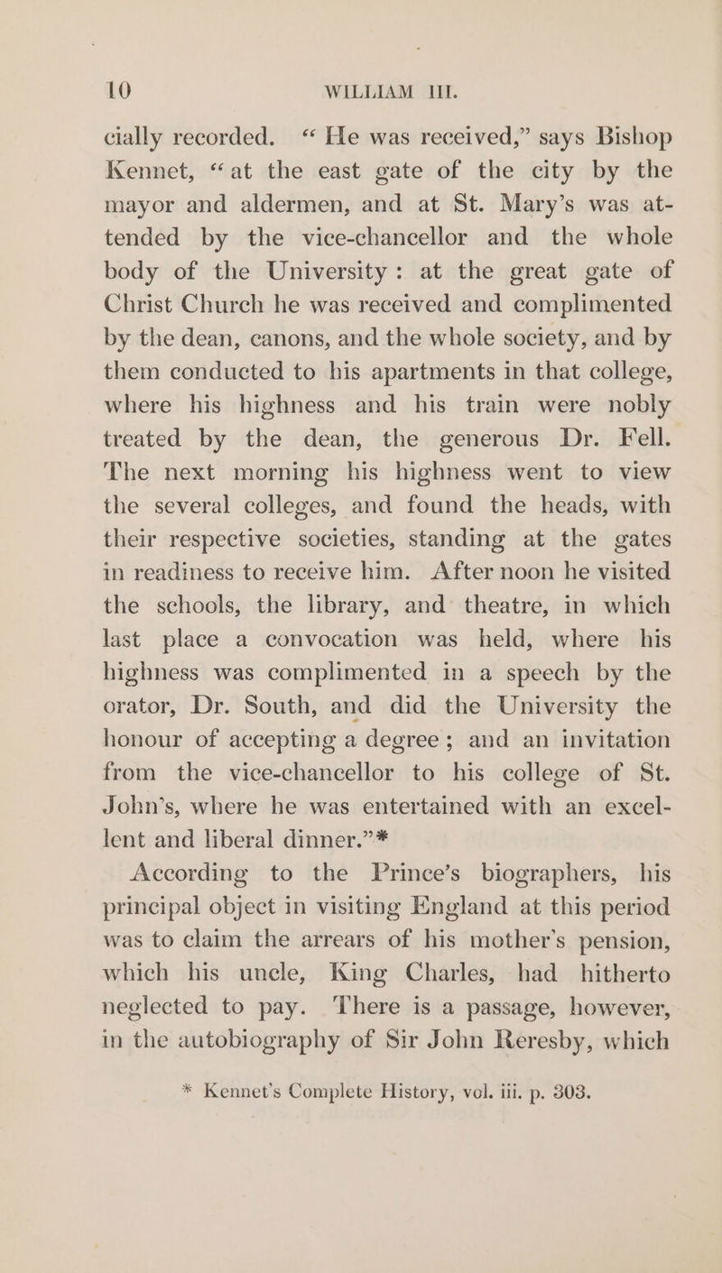 cially recorded. <‘ He was received,” says Bishop Kennet, “at the east gate of the city by the mayor and aldermen, and at St. Mary’s was at- tended by the vice-chancellor and the whole body of the University: at the great gate of Christ Church he was received and complimented by the dean, canons, and the whole society, and by them conducted to his apartments in that college, where his highness and his train were nobly treated by the dean, the generous Dr. Fell. The next morning his highness went to view the several colleges, and found the heads, with their respective societies, standing at the gates in readiness to receive him. After noon he visited the schools, the library, and theatre, in which last place a convocation was held, where his highness was complimented in a speech by the orator, Dr. South, and did the University the honour of accepting a degree; and an invitation from the vice-chancellor to his college of St. John’s, where he was entertained with an excel- lent and liberal dinner.”* According to the Prince’s biographers, his principal object in visiting England at this period was to claim the arrears of his mother’s pension, which his uncle, King Charles, had _ hitherto neglected to pay. ‘There is a passage, however, in the autobiography of Sir John Reresby, which * Kennet’s Complete History, vol. iii. p. 308.