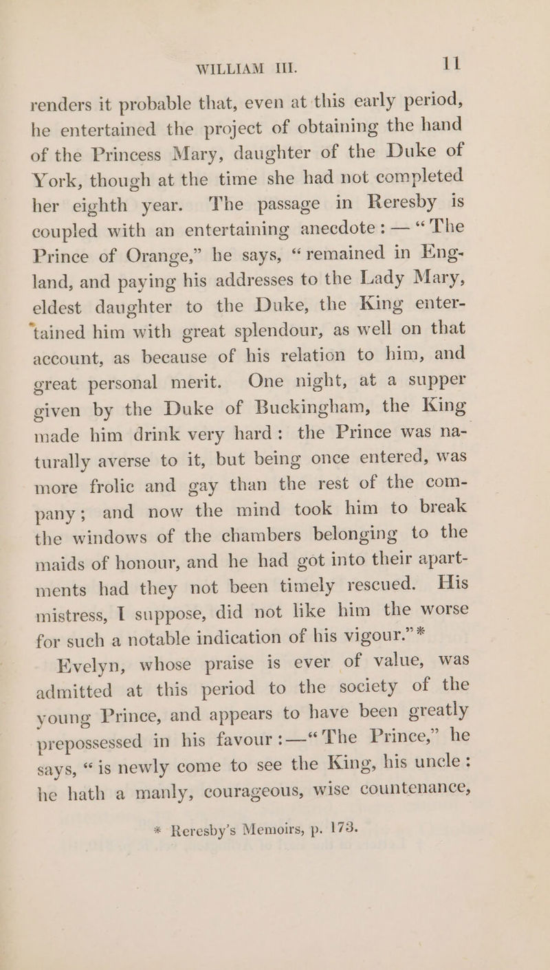 renders it probable that, even at this early period, he entertained the project of obtaining the hand of the Princess Mary, daughter of the Duke of York, though at the time she had not completed her eighth year. The passage in Reresby is coupled with an entertaining anecdote : — “The Prince of Orange,” he says, “ remained in Eng- land, and paying his addresses to the Lady Mary, eldest daughter to the Duke, the King enter- ‘tained him with great splendour, as well on that account, as because of his relation to him, and great personal merit. One night, at a supper given by the Duke of Buckingham, the King made him drink very hard: the Prince was na- turally averse to it, but being once entered, was more frolic and gay than the rest of the com- pany; and now the mind took him to break the windows of the chambers belonging to the maids of honour, and he had got into their apart- ments had they not been timely rescued. His mistress, T suppose, did not like him the worse for such a notable indication of his vigour.” * Evelyn, whose praise is ever of value, was admitted at this period to the society of the young Prince, and appears to have been greatly prepossessed in his favour :—“ The Prince,” he says, “is newly come to see the King, his uncle: he hath a manly, courageous, wise countenance, * Reresby’s Memoirs, p. 173.