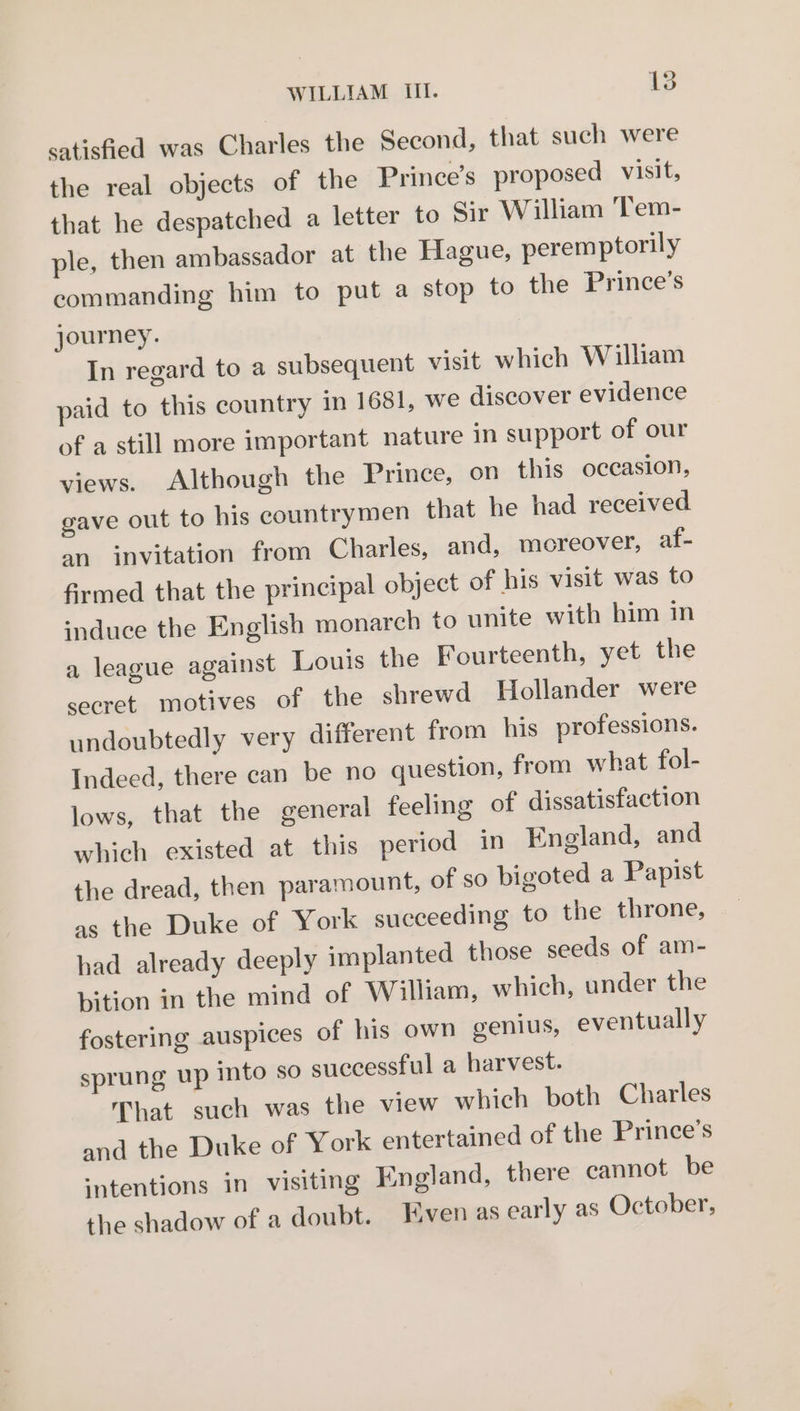 satisfied was Charles the Second, that such were the real objects of the Prince’s proposed visit, that he despatched a letter to Sir William T'em- ple, then ambassador at the Hague, peremptorily commanding him to put a stop to the Prince’s journey. In regard to a subsequent visit which William paid to this country in 1681, we discover evidence of a still more important nature in support of our views. Although the Prince, on this occasion, gave out to his countrymen that he had received an invitation from Charles, and, moreover, af- firmed that the principal object of his visit was to induce the English monarch to unite with him in a league against Louis the Fourteenth, yet the secret motives of the shrewd Hollander were undoubtedly very different from his professions. Indeed, there can be no question, from what fol- lows, that the general feeling of dissatisfaction which existed at this period in England, and the dread, then paramount, of so bigoted a Papist as the Duke of York succeeding to the throne, had already deeply implanted those seeds of am- bition in the mind of William, which, under the fostering auspices of his own genius, eventually sprung up into so successful a harvest. That such was the view which both Charles and the Duke of York entertained of the Prince's ‘ntentions in visiting England, there cannot be the shadow of a doubt. Even as early as October,