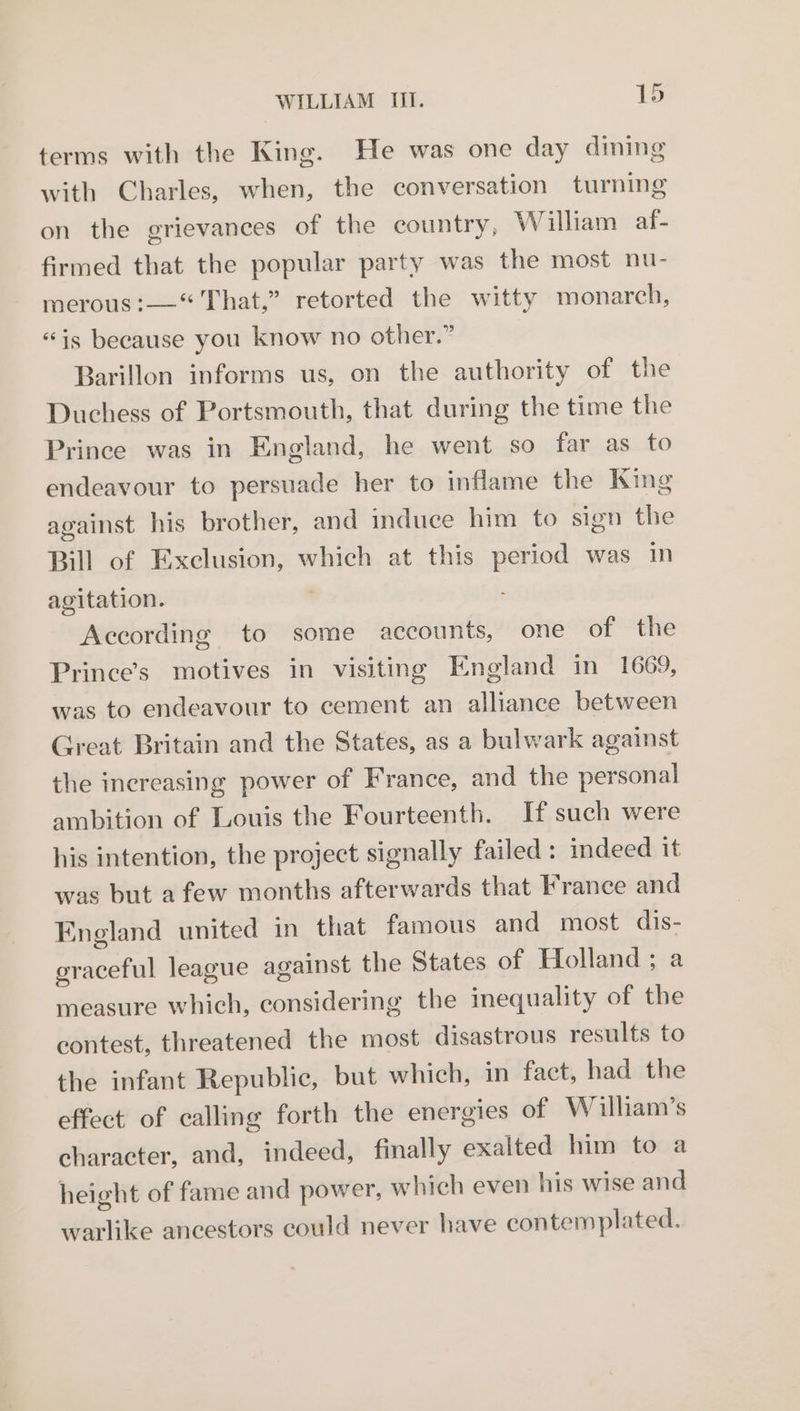 terms with the King. He was one day dining with Charles, when, the conversation turning on the grievances of the country, William af- firmed that the popular party was the most nu- merous :——“ That,” retorted the witty monarch, “is because you know no other.” Barillon informs us, on the authority of the Duchess of Portsmouth, that during the time the Prince was in England, he went so far as to endeavour to persuade her to inflame the King against his brother, and induce him to sign the Bill of Exclusion, which at this period was in agitation. According to some accounts, one of the Prince’s motives in visiting England in 1669, was to endeavour to cement an alliance between Great Britain and the States, as a bulwark against the increasing power of France, and the personal ambition of Louis the Fourteenth. If such were his intention, the project signally failed: indeed it was but afew months afterwards that France and England united in that famous and most dis- graceful league against the States of Holland ; a measure which, considering the inequality of the contest, threatened the most disastrous results to the infant Republic, but which, in fact, had the effect of calling forth the energies of W illiam’s character, and, indeed, finally exalted him to a height of fame and power, which even his wise and warlike ancestors could never have contemplated.