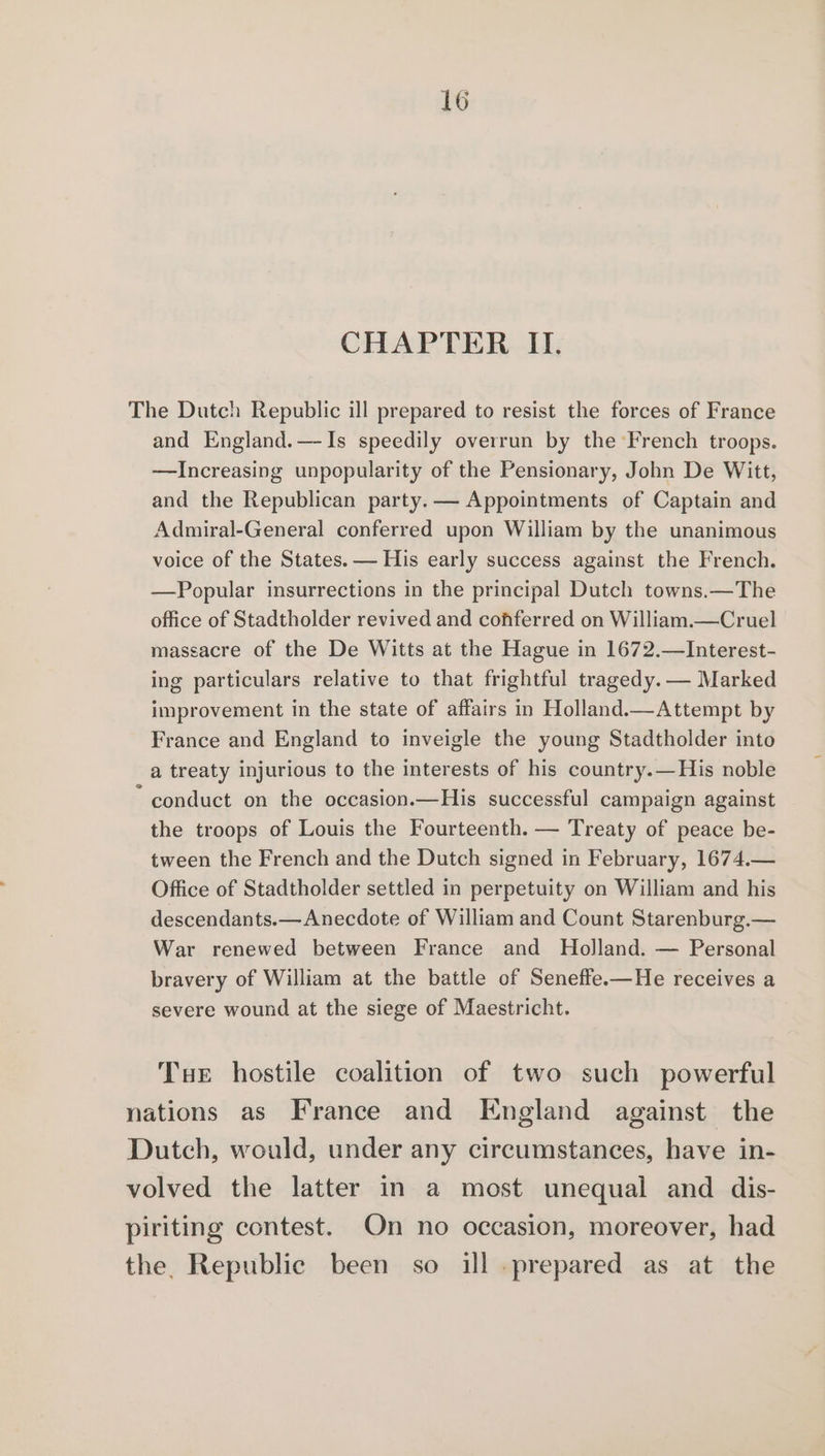 The Dutch Republic ill prepared to resist the forces of France and England.— Is speedily overrun by the French troops. —Increasing unpopularity of the Pensionary, John De Witt, and the Republican party. — Appointments of Captain and Admiral-General conferred upon William by the unanimous voice of the States. — His early success against the French. —Popular insurrections in the principal Dutch towns.—The office of Stadtholder revived and conferred on William.—Cruel massacre of the De Witts at the Hague in 1672.—Interest- ing particulars relative to that frightful tragedy. — Marked improvement in the state of affairs in Holland.—Attempt by France and England to inveigle the young Stadtholder into a treaty injurious to the interests of his country.—His noble conduct on the occasion.—His successful campaign against the troops of Louis the Fourteenth. — Treaty of peace be- tween the French and the Dutch signed in February, 1674.— Office of Stadtholder settled in perpetuity on William and his descendants.—Anecdote of William and Count Starenburg.— War renewed between France and Holland. — Personal bravery of William at the battle of Seneffe.—He receives a severe wound at the siege of Maestricht. Tue hostile coalition of two such powerful nations as France and England against the Dutch, would, under any circumstances, have in- volved the latter in a most unequal and dis- piriting contest. On no occasion, moreover, had the, Republic been so ill prepared as at the