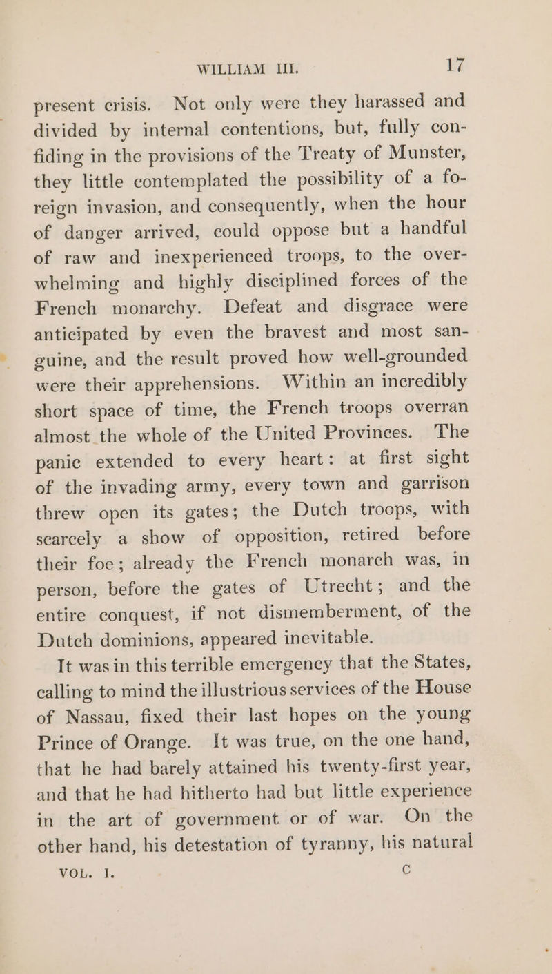 present crisis. Not only were they harassed and divided by internal contentions, but, fully con- fiding in the provisions of the Treaty of Munster, they little contemplated the possibility of a fo- reign invasion, and consequently, when the hour of danger arrived, could oppose but a handful of raw and inexperienced troops, to the over- whelming and highly disciplined forces of the French monarchy. Defeat and disgrace were anticipated by even the bravest and most san- guine, and the result proved how well-grounded were their apprehensions. Within an incredibly short space of time, the French troops overran almost the whole of the United Provinces. The panic extended to every heart: at first sight of the invading army, every town and garrison threw open its gates; the Dutch troops, with scarcely a show of opposition, retired before their foe; already the French monarch was, in person, before the gates of Utrecht; and the entire conquest, if not dismemberment, of the Dutch dominions, appeared inevitable. It was in this terrible emergency that the States, calling to mind the illustrious services of the House of Nassau, fixed their last hopes on the young Prince of Orange. It was true, on the one hand, that he had barely attained his twenty-first year, and that he had hitherto had but little experience in the art of government or of war. On the other hand, his detestation of tyranny, his natural VOL. I. ¢