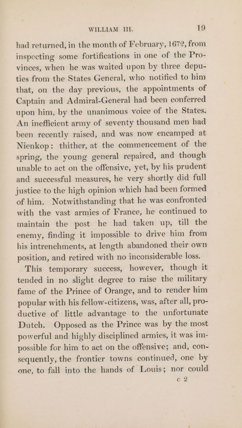 had returned, in the month of February, 1672, from inspecting some fortifications in one of the Pro- vinces, when he was waited upon by three depu- ties from the States General, who notified to him that, on the day previous, the appointments of Captain and Admiral-General had been conferred upon him, by the unanimous voice of the States. An inefficient army of seventy thousand men had been recently raised, and was now encamped at Nienkop: thither, at the commencement of the spring, the young general repaired, and though unable to act on the offensive, yet, by his prudent and successful measures, he very shortly did full justice to the high opinion which had been formed of him. Notwithstanding that he was confronted with the vast armies of France, he continued to maintain the post he had taken up, till the enemy, finding it impossible to drive him from his intrenchments, at length abandoned their own position, and retired with no inconsiderable loss. This temporary success, however, though it tended in no slight degree to raise the military fame of the Prince of Orange, and to render him popular with his fellow-citizens, was, after all, pro- ductive of little advantage to the unfortunate Dutch. Opposed as the Prince was by the most powerful and highly disciplined armies, it was im- possible for him to act on the offensive; and, con- sequently, the frontier towns continued, one by one, to fall into the hands of Louis; nor could é 2