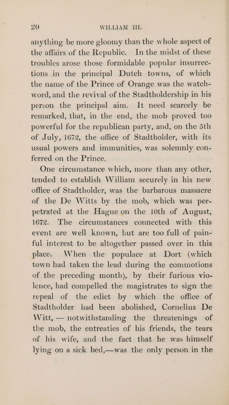 anything be more gloomy than the whole aspect of the affairs of the Republic. In the midst of these troubles arose those formidable popular insurrec- tions in the principal Dutch towns, of which the name of the Prince of Orange was the watch- word, and the revival of the Stadtholdership in his person the principal aim. It need scarcely be remarked, that, in the end, the mob proved too powerful for the republican party, and, on the 5th of July, 1672, the office of Stadtholder, with its usual powers and immunities, was solemnly con- ferred on the Prince. } One circumstance which, more than any other, tended to establish Wilham securely in his new office of Stadtholder, was the barbarous massacre of the De Witts by the mob, which was per- petrated at the Hague on the 10th of August, 1672. ‘The circumstances connected with this event are well known, but are too full of pain- ful interest to be altogether passed over in this place. When the populace at Dort (which town had taken the lead during the commotions of the preceding month), by their furious vio- lence, had compelled the magistrates to sign the repeal of the edict by which the office of Stadtholder had been abolished, Cornelius De Witt, — notwithstanding the threatenings of the mob, the entreaties of his friends, the tears of his wife, and the fact that he was himself lying on a sick bed,—was the only person in the