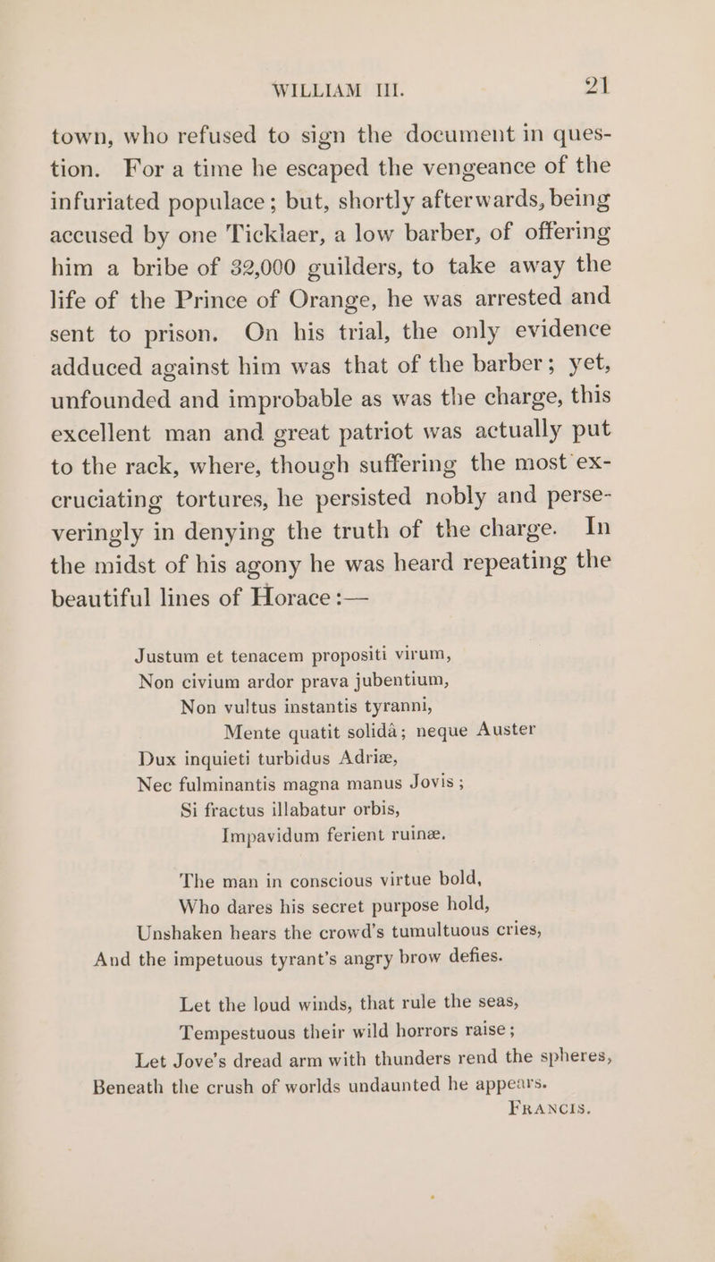 town, who refused to sign the document in ques- tion. For a time he escaped the vengeance of the infuriated populace; but, shortly afterwards, being accused by one Ticklaer, a low barber, of offering him a bribe of 32,000 guilders, to take away the life of the Prince of Orange, he was arrested and sent to prison. On his trial, the only evidence adduced against him was that of the barber; yet, unfounded and improbable as was the charge, this excellent man and great patriot was actually put to the rack, where, though suffering the most ex- cruciating tortures, he persisted nobly and perse- veringly in denying the truth of the charge. In the midst of his agony he was heard repeating the beautiful lines of Horace :— Justum et tenacem propositi virum, Non civium ardor prava jubentium, Non vultus instantis tyranni, Mente quatit solida; neque Auster Dux inquieti turbidus Adriz, Nec fulminantis magna manus Jovis ; Si fractus illabatur orbis, Impavidum ferient ruine. The man in conscious virtue bold, Who dares his secret purpose hold, Unshaken hears the crowd’s tumultuous cries, And the impetuous tyrant’s angry brow defies. Let the loud winds, that rule the seas, Tempestuous their wild horrors raise ; Let Jove’s dread arm with thunders rend the spheres, Beneath the crush of worlds undaunted he appears. FRANCIS.