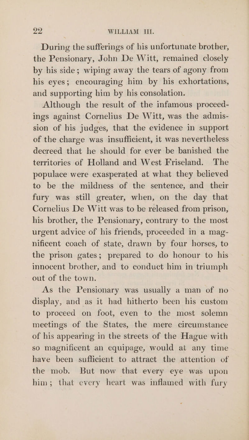 During the sufferings of his unfortunate brother, the Pensionary, John De Witt, remained closely by his side; wiping away the tears of agony from his eyes; encouraging him by his exhortations, and supporting him by his consolation. Although the result of the infamous proceed- ings against Cornelius De Witt, was the admis- sion of his judges, that the evidence in support of the charge was insufficient, it was nevertheless decreed that he should for ever be banished the territories of Holland and West Friseland. The populace were exasperated at what they believed to be the mildness of the sentence, and their fury was still greater, when, on the day that Cornelius De Witt was to be released from prison, his brother, the Pensionary, contrary to the most urgent advice of his friends, proceeded in a mag- nificent coach of state, drawn by four horses, to the prison gates; prepared to do honour to his innocent brother, and to conduct him in triumph out of the town. As the Pensionary was usually a man of no display, and as it had hitherto been his custom to proceed on foot, even to the most solemn meetings of the States, the mere circumstance of his appearing in the streets of the Hague with so magnificent an equipage, would at any time have been sufficient to attract the attention of the mob. But now that every eye was upon him; that every heart was inflamed with fury
