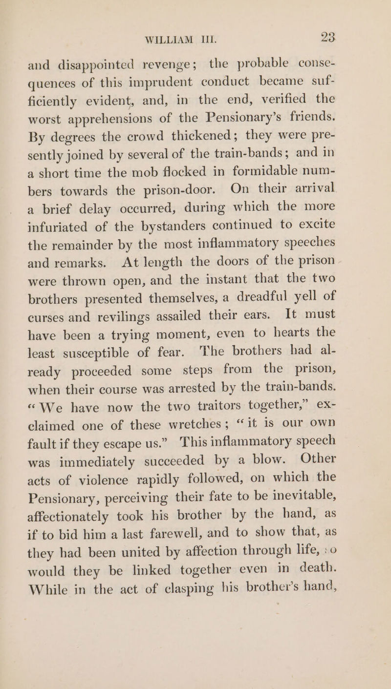and disappointed revenge; the probable conse- quences of this imprudent conduct became suf- ficiently evident, and, in the end, verified the worst apprehensions of the Pensionary’s friends. By degrees the crowd thickened; they were pre- sently joined by several of the train-bands; and in a short time the mob flocked in formidable num- bers towards the prison-door. On their arrival a brief delay occurred, during which the more infuriated of the bystanders continued to excite the remainder by the most inflammatory speeches and remarks. At length the doors of the prison were thrown open, and the instant that the two brothers presented themselves, a dreadful yell of curses and revilings assailed their ears. It must have been a trying moment, even to hearts the least susceptible of fear. The brothers had al- ready proceeded some steps from the prison, when their course was arrested by the train-bands. «We have now the two traitors together,” ex- claimed one of these wretches; “it is our own fault if they escape us.” This inflammatory speech was immediately succeeded by a blow. Other acts of violence rapidly followed, on which the Pensionary, perceiving their fate to be inevitable, affectionately took his brother by the hand, as if to bid him a last farewell, and to show that, as they had been united by affection through life, :o would they be linked together even in death. While in the act of clasping his brother’s hand,