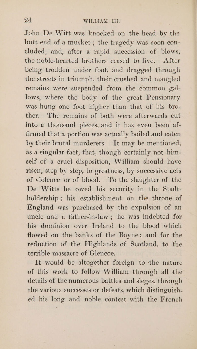 John De Witt was knocked on the head by the butt end of a musket ; the tragedy was soon con- cluded, and, after a rapid succession of blows, the noble-hearted brothers ceased to live. After being trodden under foot, and dragged through the streets in triumph, their crushed and mangled remains were suspended from the common gal- lows, where the body of the great Pensionary was hung one foot higher than that of bis bro- ther. The remains of both were afterwards cut into a thousand pieces, and it has even been af- firmed that a portion was actually boiled and eaten by their brutal murderers. It may be mentioned, as a singular fact, that, though certainly not him- self of a cruel disposition, William should have risen, step by step, to greatness, by successive acts of violence or of blood. To the slaughter of the De Witts he owed his security in the Stadt- holdership ; his establishment on the throne of England was purchased by the expulsion of an uncle and a father-in-law ; he was indebted for his dominion over Ireland to the blood which flowed on the banks of the Boyne; and for the reduction of the Highlands of Scotland, to the terrible massacre of Glencoe. It would be altogether foreign to ‘the nature of this work to follow William through all the details of the numerous battles and sieges, through the various successes or defeats, which distinguish- ed his long and noble contest with the French