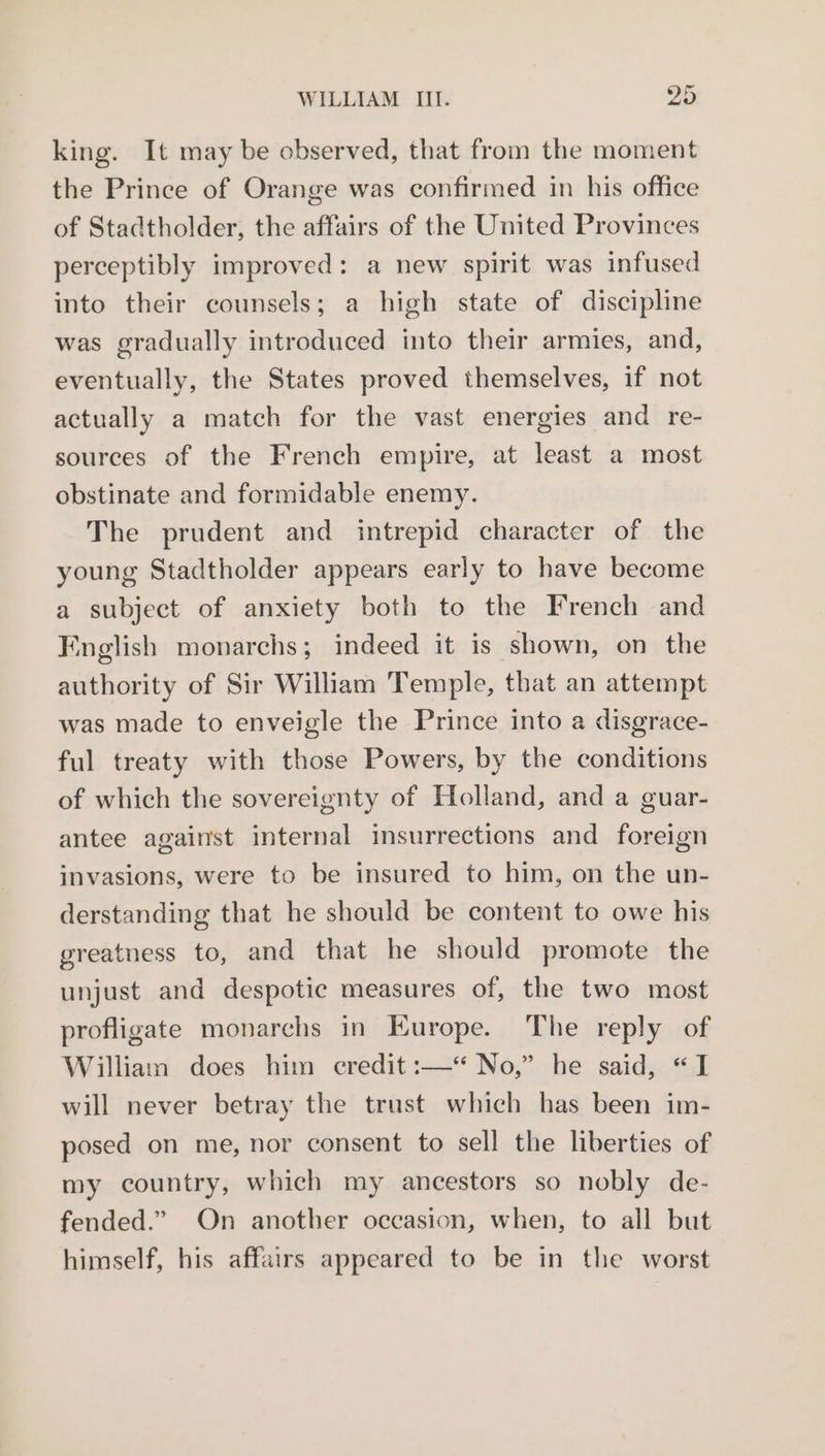 king. It may be observed, that from the moment the Prince of Orange was confirmed in his office of Stadtholder, the affairs of the United Provinces perceptibly improved: a new spirit was infused into their counsels; a high state of discipline was gradually introduced into their armies, and, eventually, the States proved themselves, if not actually a match for the vast energies and re- sources of the French empire, at least a most obstinate and formidable enemy. The prudent and intrepid character of the young Stadtholder appears early to have become a subject of anxiety both to the French and English monarchs; indeed it is shown, on the authority of Sir William Temple, that an attempt was made to enveigle the Prince into a disgrace- ful treaty with those Powers, by the conditions of which the sovereignty of Holland, and a guar- antee against internal insurrections and foreign invasions, were to be insured to him, on the un- derstanding that he should be content to owe his greatness to, and that he should promote the unjust and despotic measures of, the two most profligate monarchs in Europe. The reply of William does him credit :—“ No,” he said, “I will never betray the trust which has been im- posed on me, nor consent to sell the liberties of my country, which my ancestors so nobly de- fended.” On another occasion, when, to all but himself, his affairs appeared to be in the worst