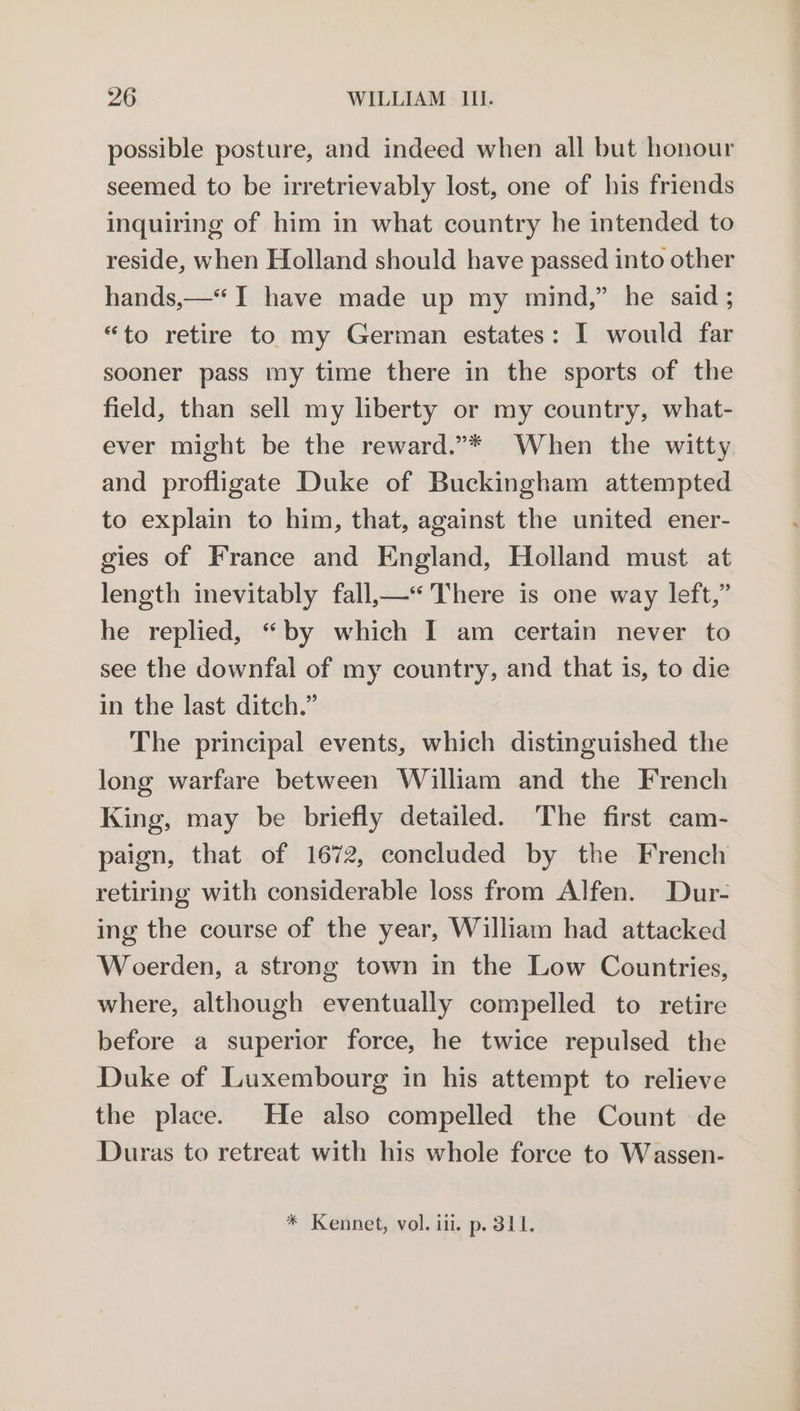 possible posture, and indeed when all but honour seemed to be irretrievably lost, one of his friends inquiring of him in what country he intended to reside, when Holland should have passed into other hands,—*“ I have made up my mind,” he said ; “to retire to my German estates: I would far sooner pass my time there in the sports of the field, than sell my liberty or my country, what- ever might be the reward.”* When the witty. and profligate Duke of Buckingham attempted to explain to him, that, against the united ener- gies of France and England, Holland must at length inevitably fall,—“'There is one way left,” he replied, “by which I am certain never to see the downfal of my country, and that is, to die in the last ditch.” The principal events, which distinguished the long warfare between William and the French King, may be briefly detailed. The first cam- paign, that of 1672, concluded by the French retiring with considerable loss from Alfen. Dur- ing the course of the year, William had attacked Woerden, a strong town in the Low Countries, where, although eventually compelled to retire before a superior force, he twice repulsed the Duke of Luxembourg in his attempt to relieve the place. He also compelled the Count de Duras to retreat with his whole force to Wassen- * Kennet, vol. iii. p. 311.