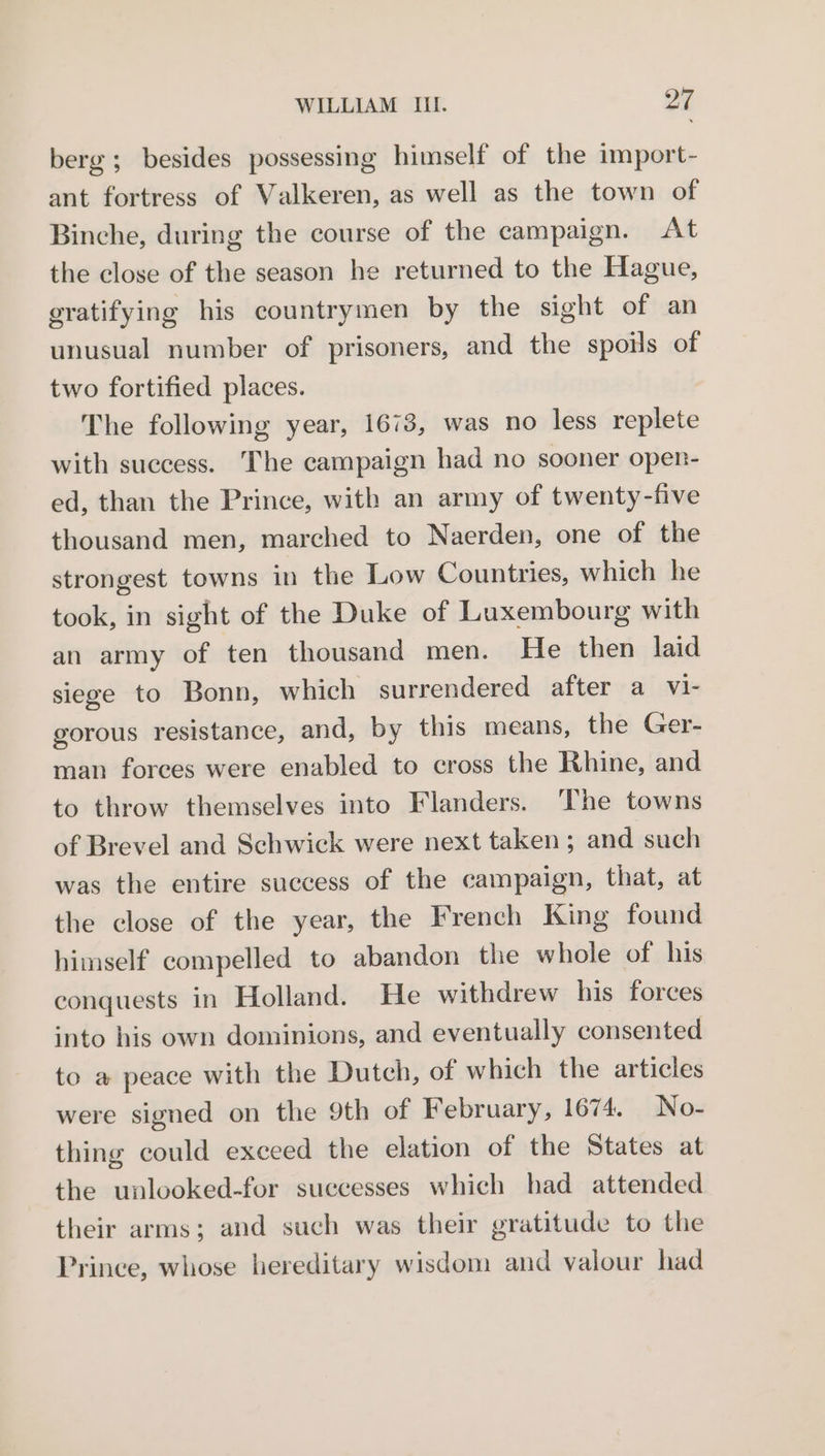 berg; besides possessing himself of the import- ant fortress of Valkeren, as well as the town of Binche, during the course of the campaign. At the close of the season he returned to the Hague, gratifying his countrymen by the sight of an unusual number of prisoners, and the spoils of two fortified places. The following year, 1673, was no less replete with success. The campaign had no sooner open- ed, than the Prince, with an army of twenty-five thousand men, marched to Naerden, one of the strongest towns in the Low Countries, which he took, in sight of the Duke of Luxembourg with an army of ten thousand men. He then laid siege to Bonn, which surrendered after a vi- gorous resistance, and, by this means, the Ger- man forces were enabled to cross the Rhine, and to throw themselves into Flanders. The towns of Brevel and Schwick were next taken; and such was the entire success of the campaign, that, at the close of the year, the French King found himself compelled to abandon the whole of his conquests in Holland. He withdrew his forces into his own dominions, and eventually consented to a peace with the Dutch, of which the articles were signed on the 9th of February, 1674. No- thing could exceed the elation of the States at the unlooked-for successes which had attended their arms; and such was their gratitude to the Prince, whose hereditary wisdom and valour had