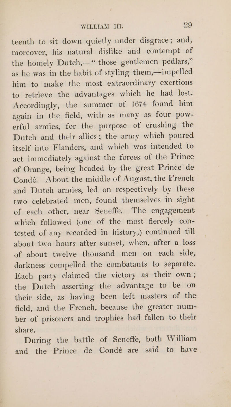 teenth to sit down quietly under disgrace; and, moreover, his natural dislike and contempt of the homely Dutch,—‘ those gentlemen pedlars,” as he was in the habit of styling them,—impelled him to make the most extraordinary exertions to retrieve the advantages which he had lost. Accordingly, the summer of 1674 found him again in the field, with as many as four pow- erful armies, for the purpose of crushing the Dutch and their allies; the army which poured itself into Flanders, and which was intended to act immediately against the forces of the Prince of Orange, being headed by the great Prince de Condé. About the middle of August, the French and Dutch armies, led on respectively by these two celebrated men, found themselves in sight of each other, near Seneffe. The engagement which followed (one of the most fiercely con- tested of any recorded in history,) continued till about two hours after sunset, when, after a loss of about twelve thousand men on each side, darkness compelled the combatants to separate. Each party claimed the victory as their own; the Dutch asserting the advantage to be on their side, as having been left masters of the field, and the French, because the greater num- ber of prisoners and trophies had fallen to their share. During the battle of Seneffe, both William and the Prince de Condé are said to have