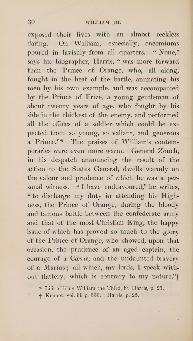 exposed their lives with an almost reckless daring. On William, especially, encomiums poured in lavishly from all quarters. ‘“ None,” says his biographer, Harris, “ was more forward than the Prince of Orange, who, all along, fought in the heat of the battle, animating his men by his own example, and was accompanied by the Prince of Frize, a young gentleman of about twenty years of age, who fought by his side in the thickest of the enemy, and performed all the offices of a soldier which could be ex- pected from so young, so valiant, and generous a Prince.”* The praises of William’s contem- poraries were even more warm. General Zouch, in his despatch announcing the result of the action to the States General, dwells warmly on . the valour and prudence of which he was a per- sonal witness. “I have endeavoured,” he writes, “to discharge my duty in attending his High- ness, the Prince of Orange, during the bloody and famous battle between the confederate army and that of the most Christian King, the happy issue of which has proved so much to the glory of the Prince of Orange, who showed, upon that occasion, the prudence of an aged captain, the eourage of a Cesar, and the undaunted bravery of a Marius; all which, my lords, I speak with- out flattery, which is contrary to my nature.”} * Life of King William the Third, by Harris, p. 25. + Kennet, vol. iii. p. 330. . Harris, p. 25.