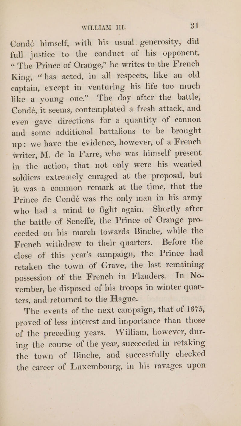 Condé himself, with his usual. generosity, did full justice to the conduct of his opponent. “The Prince of Orange,” he writes to the French King, “has acted, in all respects, like an old captain, except in venturing his life too much like a young one.” ‘The day after the battle, Condé, it seems, contemplated a fresh attack, and even gave directions for a quantity of cannon and some additional battalions to be brought up: we have the evidence, however, of a French writer, M. de la Farre, who was himself present in the action, that not only were his wearied soldiers extremely enraged at the proposal, but it was a common remark at the time, that the Prince de Condé was the only man in his army who had a mind to fight again. Shortly after the battle of Seneffe, the Prince of Orange pro- ceeded on his march towards Binche, while the French withdrew to their quarters. Before the close of this year’s campaign, the Prince had retaken the town of Grave, the last remaining possession of the French in Flanders. In No- vember, he disposed of his troops in winter quar- ters, and returned to the Hague. The events of the next campaign, that of 1675, proved of less interest and importance than those of the preceding years. William, however, dur- ing the course of the year, succeeded in retaking the town of Binche, and successfully checked the career of Luxembourg, in his ravages upon