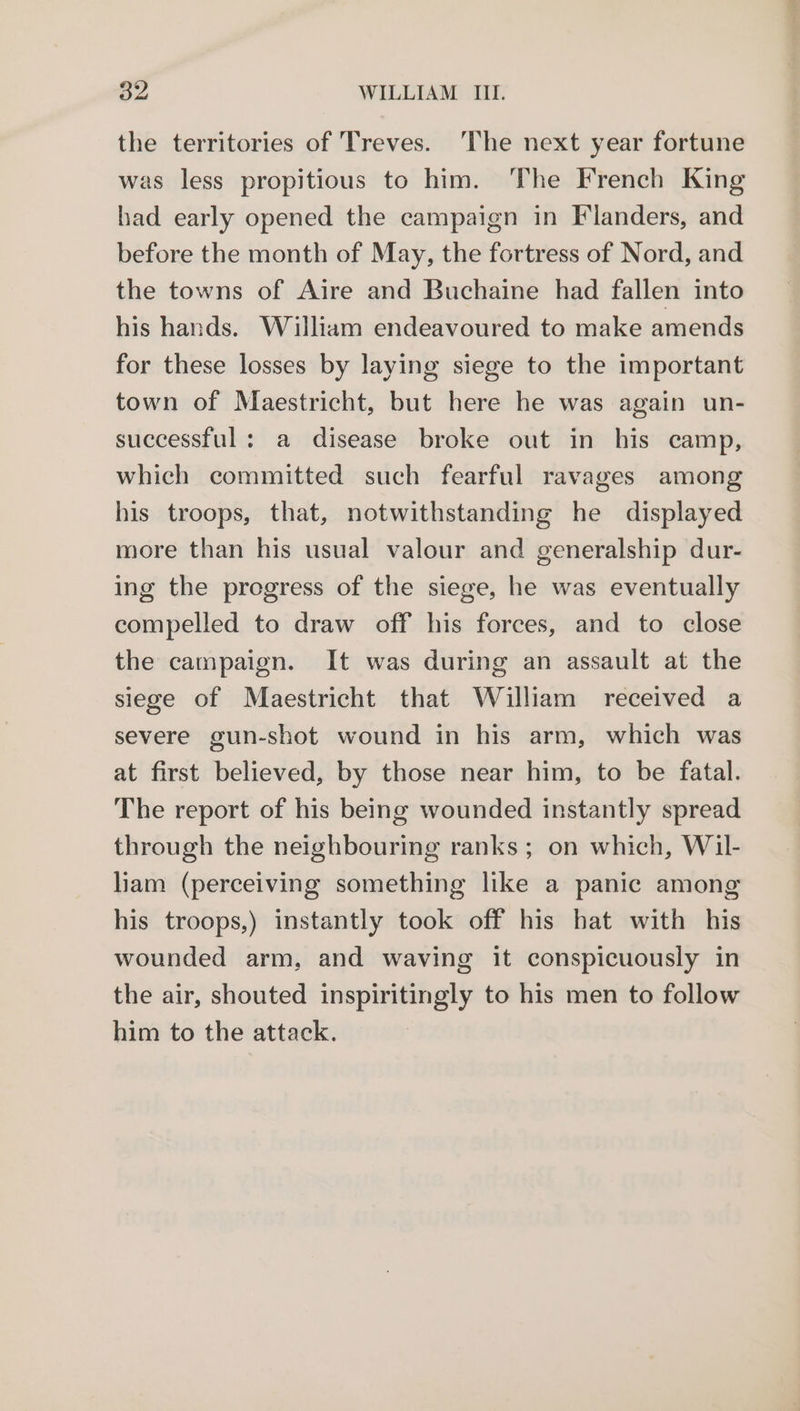 the territories of Treves. The next year fortune was less propitious to him. The French King had early opened the campaign in Flanders, and before the month of May, the fortress of Nord, and the towns of Aire and Buchaine had fallen into his hands. William endeavoured to make amends for these losses by laying siege to the important town of Maestricht, but here he was again un- successful: a disease broke out in his camp, which committed such fearful ravages among his troops, that, notwithstanding he displayed more than his usual valour and generalship dur- ing the progress of the siege, he was eventually compelled to draw off his forces, and to close the campaign. It was during an assault at the siege of Maestricht that William received a severe gun-shot wound in his arm, which was at first believed, by those near him, to be fatal. The report of his being wounded instantly spread through the neighbouring ranks ; on which, Wil- liam (perceiving something like a panic among his troops,) instantly took off his bat with his wounded arm, and waving it conspicuously in the air, shouted inspiritingly to his men to follow him to the attack.