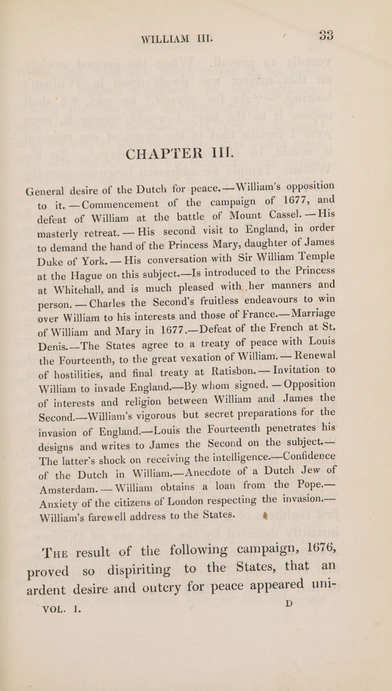iS) Go CHAPTER III. General desire of the Dutch for peace. — William's opposition to it. —Commencement of the campaign of 1677, and defeat of William at the battle of Mount Cassel. — His masterly retreat. — His second visit to England, in order to demand the hand of the Princess Mary, daughter of James Duke of York. — His conversation with Sir William Temple at the Hague on this subject.—Is introduced to the Princess at WhitehalJ, and is much pleased with her manners and person. — Charles the Second’s fruitless endeavours to win over William to his interests and those of France.— Marriage of William and Mary in 1677.—Defeat of the French at St. Denis.—The States agree to a treaty of peace with Louis the Fourteenth, to the great vexation of William. — Renewal of hostilities, and final treaty at Ratisbon. — Invitation to William to invade England.—By whom signed. — Opposition of interests and religion between William and James the Second.—William’s vigorous but secret preparations for the invasion of England.—Louis the Fourteenth penetrates his designs and writes to James the Second on the subject.— The latter’s shock on receiving the intelligence.—Confidence of the Dutch in William.—Anecdote of a Dutch Jew of Amsterdam. — William obtains a loan from the Pope.— Anxiety of the citizens of London respecting the invasion.— William’s farewell address to the States. a Tur result of the following campaign, 1676, proved so dispiriting to the States, that an ardent desire and outcry for peace appeared uni-