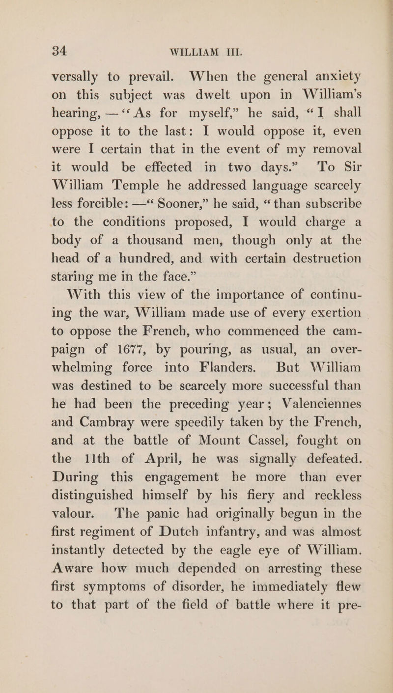 versally to prevail. When the general anxiety on this subject was dwelt upon in William’s hearing, —‘‘ As for myself,” he said, “I shall oppose it to the last: I would oppose it, even were I certain that in the event of my removal it would be effected in two days.” ‘To Sir William Temple he addressed language scarcely less forcible: —* Sooner,” he said, “ than subscribe to the conditions proposed, I would charge a body of a thousand men, though only at the head of a hundred, and with certain destruction staring me in the face.” With this view of the importance of continu- ing the war, William made use of every exertion to oppose the French, who commenced the cam- paign of 1677, by pouring, as usual, an over- whelming force into Flanders. But William was destined to be scarcely more successful than he had been the preceding year; Valenciennes and Cambray were speedily taken by the French, and at the battle of Mount Cassel, fought on the 11th of April, he was signally defeated. During this engagement he more than ever distinguished himself by his fiery and reckless valour. The panic had originally begun in the first regiment of Dutch infantry, and was almost instantly detected by the eagle eye of William. Aware how much depended on arresting these first symptoms of disorder, he immediately flew to that part of the field of battle where it pre-
