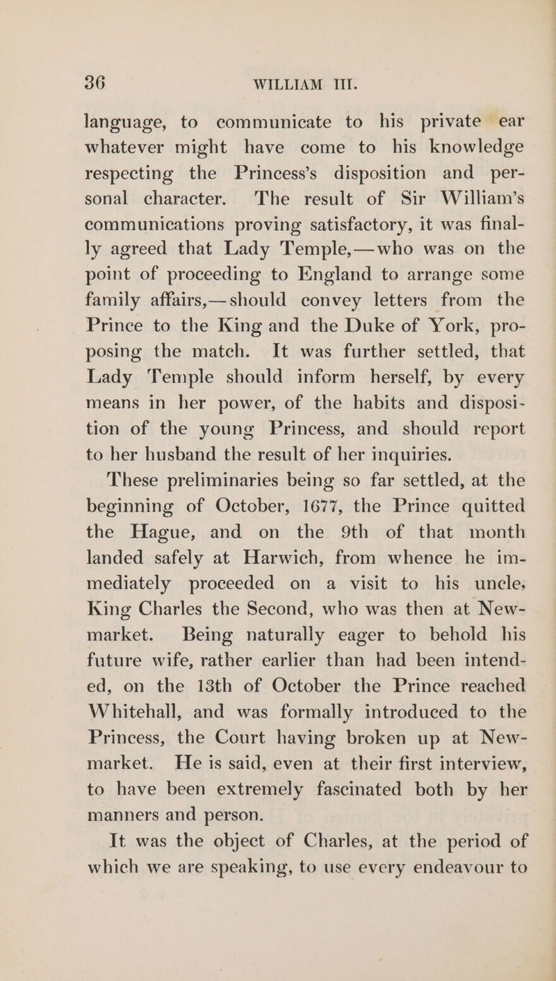 language, to communicate to his private ear whatever might have come to his knowledge respecting the Princess’s disposition and_ per- sonal character. The result of Sir William’s communications proving satisfactory, it was final- ly agreed that Lady Temple,—who was on the point of proceeding to England to arrange some family affairs,—should convey letters from the Prince to the King and the Duke of York, pro- posing the match. It was further settled, that Lady Temple should inform herself, by every means in her power, of the habits and disposi- tion of the young Princess, and should report to her husband the result of her inquiries. These preliminaries being so far settled, at the beginning of October, 1677, the Prince quitted the Hague, and on the 9th of that month landed safely at Harwich, from whence he im- mediately proceeded on a visit to his uncle, King Charles the Second, who was then at New- market. Being naturally eager to behold his future wife, rather earlier than had been intend- ed, on the 13th of October the Prince reached Whitehall, and was formally introduced to the Princess, the Court having broken up at New- market. He is said, even at their first interview, to have been extremely fascinated both by her manners and person. It was the object of Charles, at the period of which we are speaking, to use every endeavour to