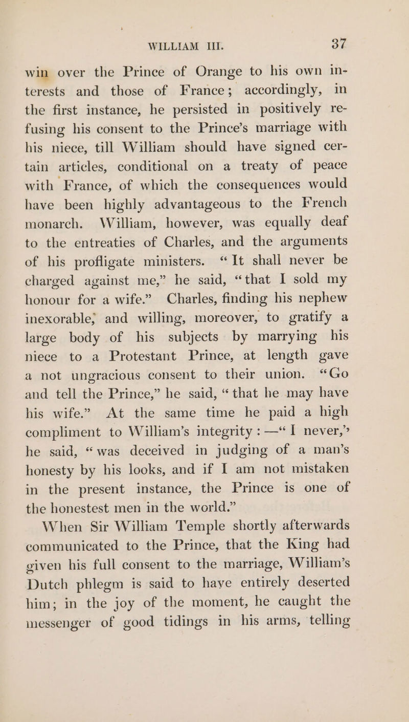 win over the Prince of Orange to his own in- terests and those of France; accordingly, in the first instance, he persisted in positively re- fusing his consent to the Prince’s marriage with his niece, till William should have signed cer- tain articles, conditional on a treaty of peace with France, of which the consequences would have been highly advantageous to the French monarch. William, however, was equally deaf to the entreaties of Charles, and the arguments of his profligate ministers. “It shall never be charged against me,” he said, “that I sold my honour for a wife.” Charles, finding his nephew inexorable; and willing, moreover, to gratify a large body of his subjects by marrying his niece to a Protestant Prince, at length gave a not ungracious consent to their union. “Go and tell the Prince,” he said, “that he may have his wife.” At the same time he paid a high compliment to William’s integrity : —“I never,” he said, “was deceived in judging of a man’s honesty by his looks, and if I am not mistaken in the present instance, the Prince is one of the honestest men in the world.” When Sir William Temple shortly afterwards communicated to the Prince, that the King had given his full consent to the marriage, William’s Dutch phlegm is said to have entirely deserted him; in the joy of the moment, he caught the messenger of good tidings in his arms, telling