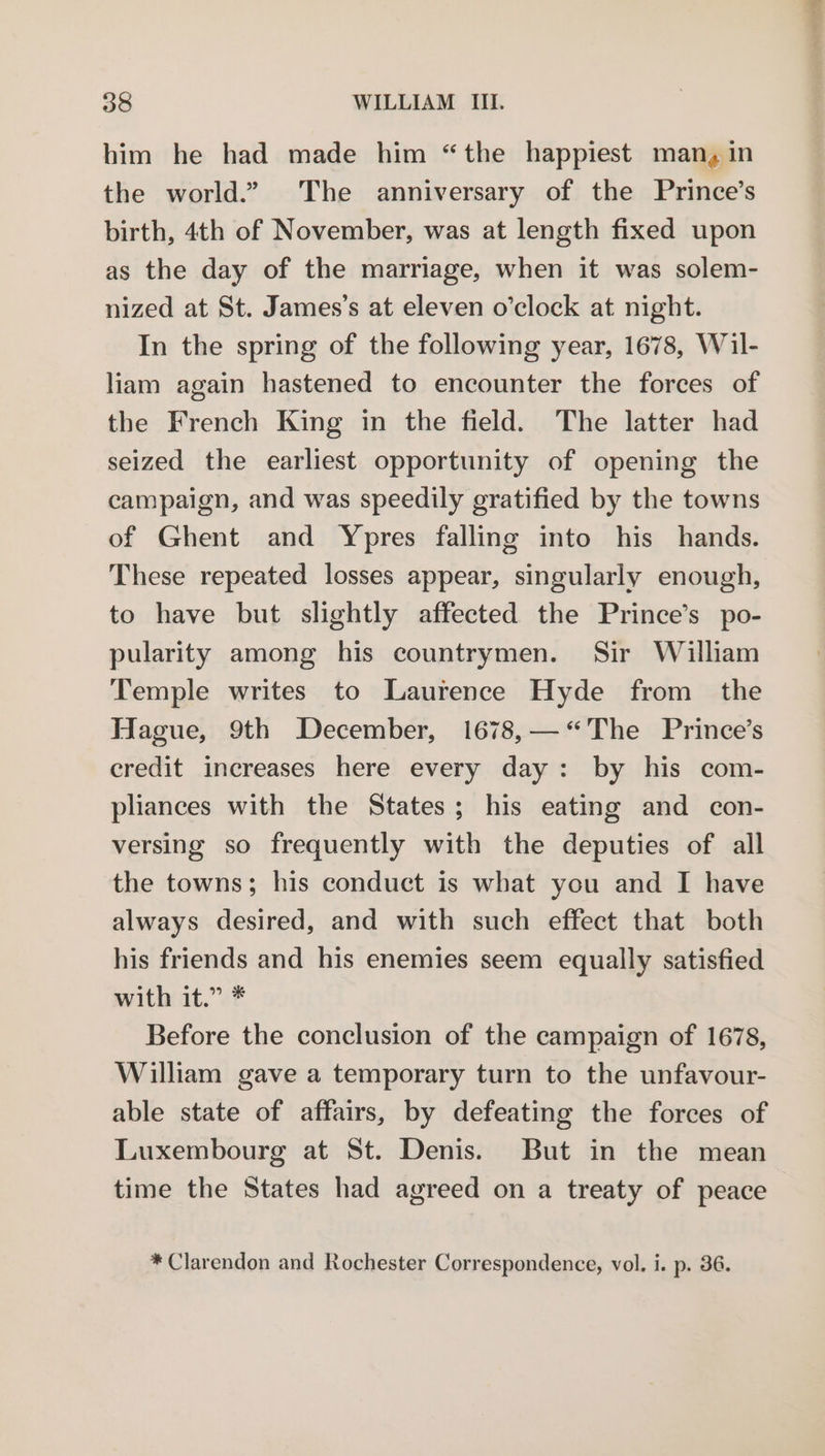 him he had made him “the happiest man, in the world.” The anniversary of the Prince’s birth, 4th of November, was at length fixed upon as the day of the marriage, when it was solem- nized at St. James’s at eleven o’clock at night. In the spring of the following year, 1678, Wil- liam again hastened to encounter the forces of the French King in the field. The latter had seized the earliest opportunity of opening the campaign, and was speedily gratified by the towns of Ghent and Ypres falling into his hands. These repeated losses appear, singularly enough, to have but slightly affected the Prince’s po- pularity among his countrymen. Sir William Temple writes to Laurence Hyde from the Hague, 9th December, 1678,— <The Prince’s credit increases here every day: by his com- pliances with the States; his eating and con- versing so frequently with the deputies of all the towns; his conduct is what you and I have always desired, and with such effect that both his friends and his enemies seem equally satisfied with it.” * Before the conclusion of the campaign of 1678, William gave a temporary turn to the unfavour- able state of affairs, by defeating the forces of Luxembourg at St. Denis. But in the mean time the States had agreed on a treaty of peace * Clarendon and Rochester Correspondence, vol. i. p. 36.