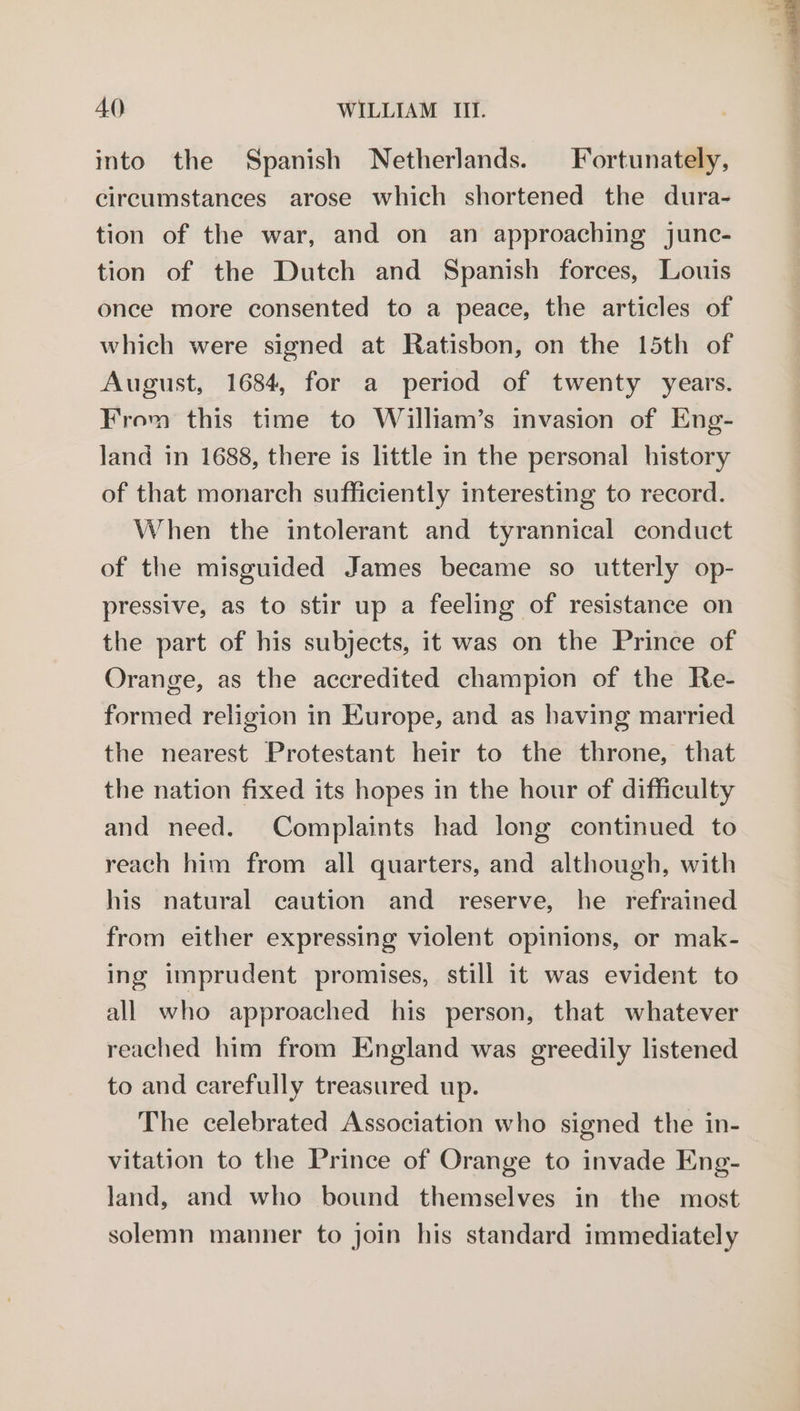 into the Spanish Netherlands. Fortunately, circumstances arose which shortened the dura- tion of the war, and on an approaching junc- tion of the Dutch and Spanish forces, Louis once more consented to a peace, the articles of which were signed at Ratisbon, on the 15th of August, 1684, for a period of twenty years. From this time to William’s invasion of Eng- land in 1688, there is little in the personal history of that monarch sufficiently interesting to record. When the intolerant and tyrannical conduct of the misguided James became so utterly op- pressive, as to stir up a feeling of resistance on the part of his subjects, it was on the Prince of Orange, as the accredited champion of the Re- formed religion in Europe, and as having married the nearest Protestant heir to the throne, that the nation fixed its hopes in the hour of difficulty and need. Complaints had long continued to reach him from all quarters, and although, with his natural caution and _ reserve, he refrained from either expressing violent opinions, or mak- ing imprudent promises, still it was evident to all who approached his person, that whatever reached him from England was greedily listened to and carefully treasured up. The celebrated Association who signed the in- vitation to the Prince of Orange to invade Eng- land, and who bound themselves in the most solemn manner to join his standard immediately