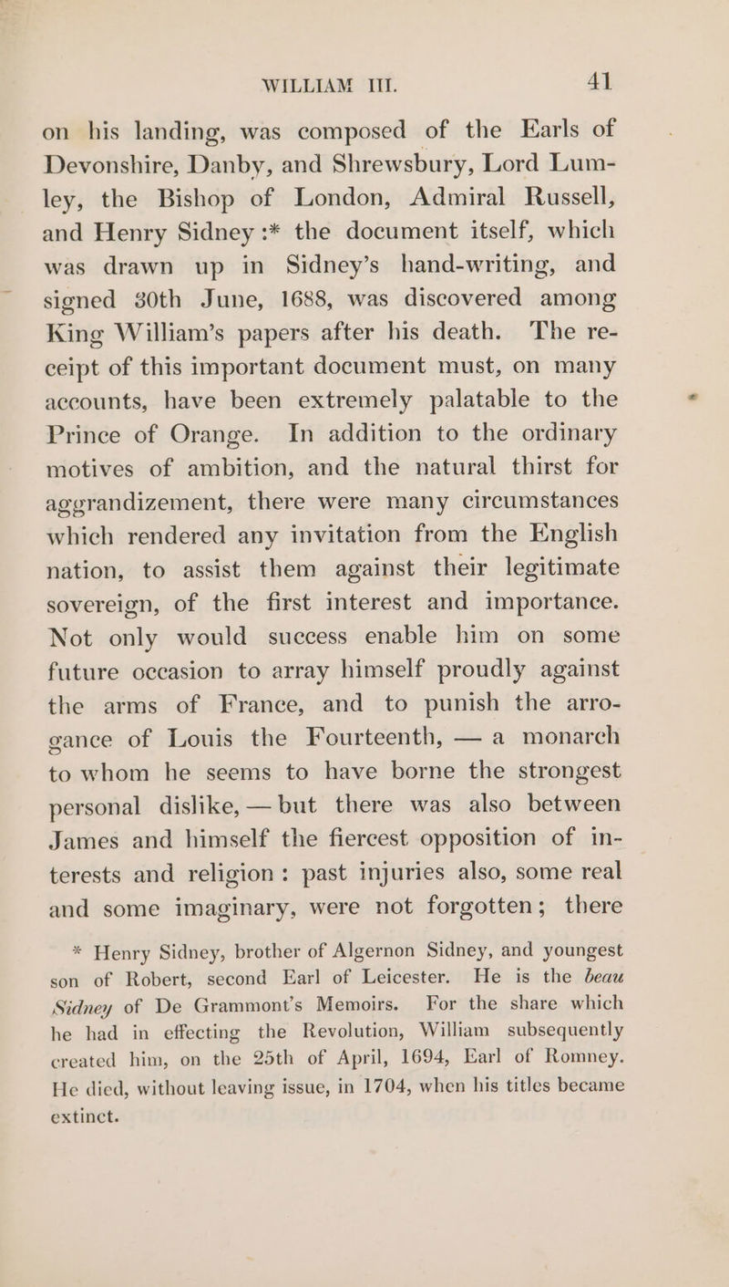 on his landing, was composed of the Earls of Devonshire, Danby, and Shrewsbury, Lord Lum- ley, the Bishop of London, Admiral Russell, and Henry Sidney :* the document itself, which was drawn up in Sidney’s hand-writing, and signed 30th June, 1688, was discovered among King William’s papers after his death. The re- ceipt of this important document must, on many accounts, have been extremely palatable to the Prince of Orange. In addition to the ordinary motives of ambition, and the natural thirst for agerandizement, there were many circumstances which rendered any invitation from the English nation, to assist them against their legitimate sovereign, of the first interest and importance. Not only would success enable him on some future occasion to array himself proudly against the arms of France, and to punish the arro- ganee of Louis the Fourteenth, — a monarch to whom he seems to have borne the strongest personal dislike, — but there was also between James and himself the fiercest opposition of in- terests and religion: past injuries also, some real and some imaginary, were not forgotten; there * Henry Sidney, brother of Algernon Sidney, and youngest son of Robert, second Earl of Leicester. He is the beau Sidney of De Grammont’s Memoirs. For the share which he had in effecting the Revolution, William subsequently created him, on the 25th of April, 1694, Earl of Romney. He died, without leaving issue, in 1704, when his titles became extinct.