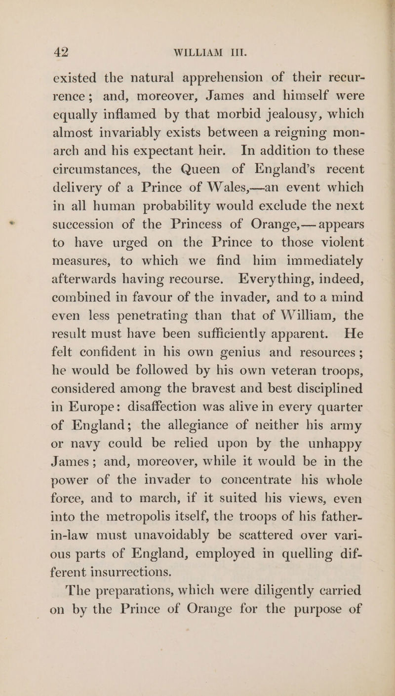 existed the natural apprehension of their recur- rence; and, moreover, James and himself were equally inflamed by that morbid jealousy, which almost invariably exists between a reigning mon- arch and his expectant heir. In addition to these circumstances, the Queen of England’s recent delivery of a Prince of Wales,—an event which in all human probability would exclude the next succession of the Princess of Orange,— appears to have urged on the Prince to those violent measures, to which we find him immediately afterwards having recourse. Everything, indeed, combined in favour of the invader, and to a mind even less penetrating than that of William, the result must have been sufficiently apparent. He felt confident in his own genius and resources ; he would be followed by his own veteran troops, considered among the bravest and best disciplined in Europe: disaffection was alive in every quarter of England; the allegiance of neither his army or navy could be relied upon by the unhappy James; and, moreover, while 1t would be in the power of the invader to concentrate his whole force, and to march, if it suited his views, even into the metropolis itself, the troops of his father- in-law must unavoidably be scattered over vari- ous parts of England, employed in quelling dif- ferent insurrections. The preparations, which were diligently carried on by the Prince of Orange for the purpose of