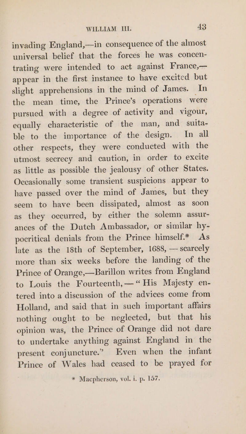 invading England,—in consequence of the almost universal belief that the forces he was concen- trating were intended to act against France,— appear in the first instance to have excited but slight apprehensions in the mind of James. In the mean time, the Prince’s operations were pursued with a degree of activity and vigour, equally characteristic of the man, and suita- ble to the importance of the design. In all other respects, they were conducted with the utmost secrecy and caution, in order to excite as little as possible the jealousy of other States. Occasionally some transient suspicions appear to have passed over the mind of James, but they seem to have been dissipated, almost as soon as they occurred, by either the solemn assur- ances of the Dutch Ambassador, or similar hy- pocritical denials from the Prince himself.* As late as the 18th of September, 1688, — scarcely more than six weeks before the landing of the Prince of Orange,—Barillon writes from England to Louis the Fourteenth, — “ His Majesty en- tered into a discussion of the advices come from Holland, and said that in such important affairs nothing ought to be neglected, but that his opinion was, the Prince of Orange did not dare to undertake anything against England in the present conjuncture.” Even when the infant Prince of Wales had ceased to be prayed for * Macpherson, vol. i. p. 157.