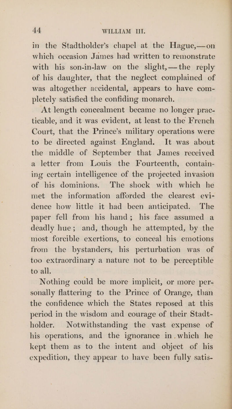 in the Stadtholder’s chapel at the Hague,—on which occasion James had written to remonstrate with his son-in-law on the slight,—the reply of his daughter, that the neglect complained of was altogether accidental, appears to have com- pletely satisfied the confiding monarch. At length concealment became no longer prac- ticable, and it was evident, at least to the French Court, that the Prince’s military operations were to be directed against England. It was about the middle of September that James received a letter from Louis the Fourteenth, contain- ing certain intelligence of the projected invasion of his dominions. ‘The shock with which he met the information afforded the clearest evi- dence how little it had been anticipated. The paper fell from his hand; his face assumed a deadly hue; and, though he attempted, by the most forcible exertions, to conceal his emotions from the bystanders, his perturbation was of too extraordinary a nature not to be perceptible to all. | Nothing could be more implicit, or more per- sonally flattering to the Prince of Orange, than the confidence which the States reposed at this period in the wisdom and courage of their Stadt- holder. Notwithstanding the vast expense of his operations, and the ignorance in.which he kept them as to the intent and object of his expedition, they appear to have been fully satis- a