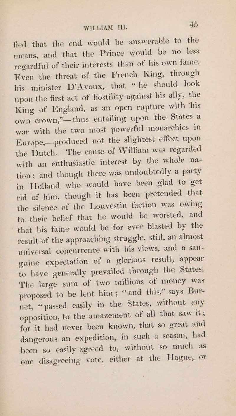 fied that the end would be answerable to the means, and that the Prince would be no less regardful of their interests than of his own fame. Even the threat of the French King, through his minister D’Avoux, that “ he should look upon the first act of hostility against his ally, the King of England, as an open rupture with ‘his own crown,”—thus entailing upon the States a war with the two most powerful monarchies in Europe,—produced not the slightest effect upon the Dutch. The cause of William was regarded with an enthusiastic interest by the whole na- tion; and though there was undoubtedly a party ‘n Holland who would have been glad to get rid of him, though it has been pretended that the silence of the Louvestin faction was owing to their belief that he would be worsted, and that his fame would be for ever blasted by the result of the approaching struggle, still, an almost universal concurrence with his views, and a san- guine expectation of a glorious result, appear to have generally prevailed through the States. The large sum of two millions of money was proposed to be lent him; ‘and this,” says Bur- net, “passed easily in the States, without any opposition, to the amazement of all that saw its for it had never been known, that so great and dangerous an expedition, in such a season, had been so easily agreed to, without so much as one disagreeing vote, either at the Hague, or