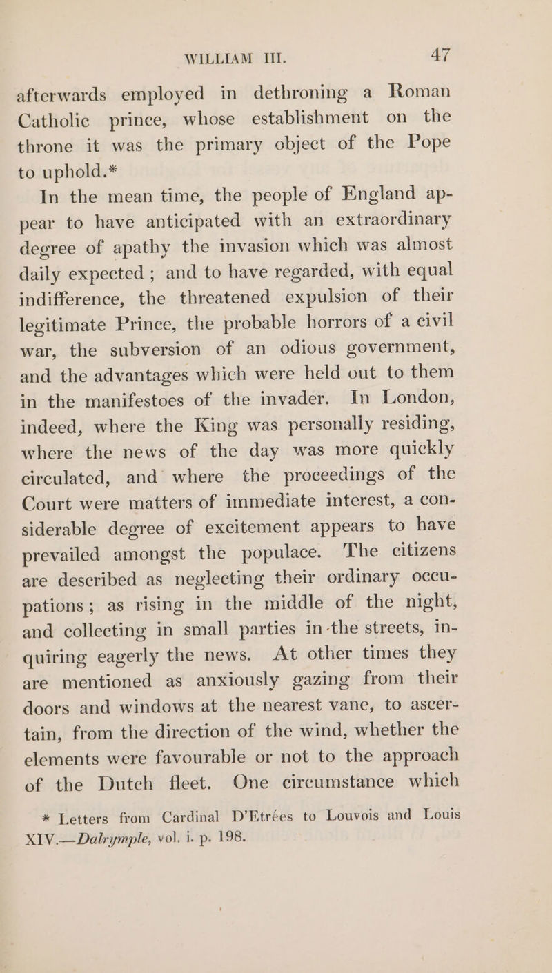 afterwards employed in dethroning a Roman Catholic prince, whose establishment on the throne it was the primary object of the Pope to uphold.* In the mean time, the people of England ap- pear to have anticipated with an extraordinary degree of apathy the invasion which was almost daily expected ; and to have regarded, with equal indifference, the threatened expulsion of their legitimate Prince, the probable horrors of a eivil war, the subversion of an odious government, and the advantages which were held out to them in the manifestoes of the invader. In London, indeed, where the King was personally residing, where the news of the day was more quickly circulated, and where the proceedings of the Court were matters of immediate interest, a con- siderable degree of excitement appears to have prevailed amongst the populace. The citizens are described as neglecting their ordinary occu- pations; as rising in the middle of the night, and collecting in small parties in-the streets, in- quiring eagerly the news. At other times they are mentioned as anxiously gazing from their doors and windows at the nearest vane, to ascer- tain, from the direction of the wind, whether the elements were favourable or not to the approach of the Dutch fleet. One circumstance which * Letters from Cardinal D’Etrées to Louvois and Louis XIV.—Dalrymple, vol. i. p. 198.