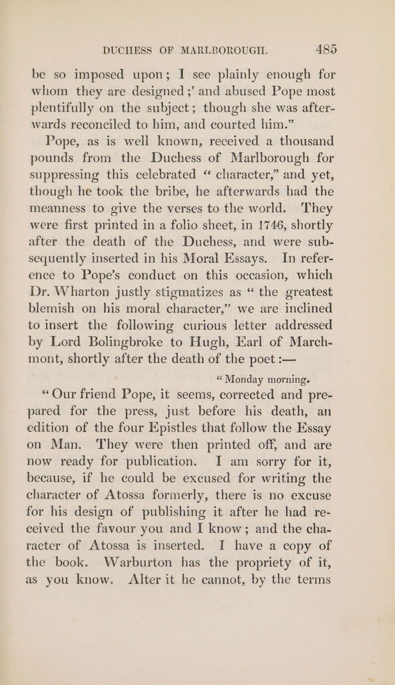 be so imposed upon; I see plainly enough for whom they are designed ;’ and abused Pope most plentifully on the subject; though she was after- wards reconciled to him, and courted him.” Pope, as is weil known, received a thousand pounds from the Duchess of Marlborough for suppressing this celebrated “ character,” and yet, though he took the bribe, he afterwards had the meanness to give the verses to the world. They were first printed in a folio sheet, in 1746, shortly after the death of the Duchess, and were sub- sequently inserted in his Moral Essays. In refer- ence to Pope’s conduct on this occasion, which Dr. Wharton justly stigmatizes as “ the greatest blemish on his moral character,” we are inclined to insert the following curious letter addressed by Lord Bolingbroke to Hugh, Earl of March- mont, shortly after the death of the poet :— ' “ Monday morning. “Our friend Pope, it seems, corrected and pre- pared for the press, just before his death, an edition of the four Epistles that follow the Essay on Man. They were then printed off, and are now ready for publication. I am sorry for it, because, if he could be excused for writing the character of Atossa formerly, there is no excuse for his design of publishing it after he had re- ceived the favour you and I know; and the cha- racter of Atossa is inserted. I have a copy of the book. Warburton has the propriety of it, as you know. Alter it he cannot, by the terms