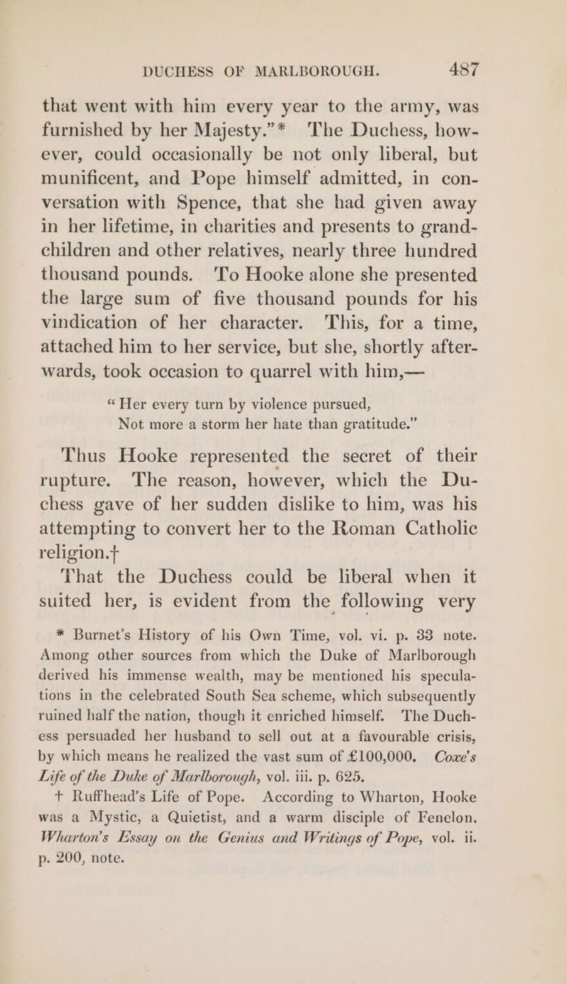 that went with him every year to the army, was furnished by her Majesty.”* ‘The Duchess, how- ever, could occasionally be not only liberal, but munificent, and Pope himself admitted, in con- versation with Spence, that she had given away in her lifetime, in charities and presents to grand- children and other relatives, nearly three hundred thousand pounds. ‘lo Hooke alone she presented the large sum of five thousand pounds for his vindication of her character. This, for a time, attached him to her service, but she, shortly after- wards, took occasion to quarrel with him,— “ Her every turn by violence pursued, Not more a storm her hate than gratitude.” Thus Hooke represented the secret of their rupture. The reason, however, which the Du- chess gave of her sudden dislike to him, was his attempting to convert her to the Roman Catholic religion. | That the Duchess could be liberal when it suited her, is evident from the following very * Burnet’s History of his Own Time, vol. vi. p. 33 note. Among other sources from which the Duke of Marlborough derived his immense wealth, may be mentioned his specula- tions in the celebrated South Sea scheme, which subsequently ruined half the nation, though it enriched himself. The Duch- ess persuaded her husband to sell out at a favourable crisis, by which means he realized the vast sum of £100,000. Coze’s Life of the Duke of Marlborough, vol. iii. p. 625. t Ruffhead’s Life of Pope. According to Wharton, Hooke was a Mystic, a Quietist, and a warm disciple of Fenelon. Wharton's Essay on the Genius and Writings of Pope, vol. ii. p. 200, note.