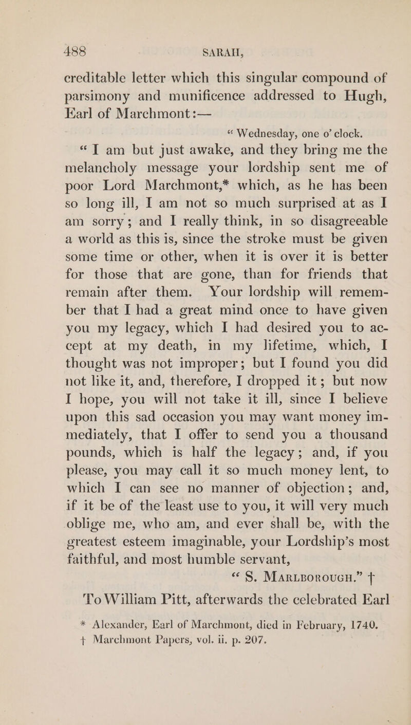 creditable letter which this singular compound of parsimony and munificence addressed to Hugh, Harl of Marchmont :— “ Wednesday, one o’ clock. “Tam but just awake, and they bring me the melancholy message your lordship sent me of poor Lord Marchmont,* which, as he has been so long ill, I am not so much surprised at as I am sorry; and I really think, in so disagreeable a world as this is, since the stroke must be given some time or other, when it is over it is better for those that are gone, than for friends that remain after them. Your lordship will remem- ber that I had a great mind once to have given you my legacy, which I had desired you to ac- cept at my death, in my lifetime, which, I thought was not improper; but I found you did not like it, and, therefore, I dropped it; but now I hope, you will not take it ill, since I believe upon this sad occasion you may want money im- mediately, that I offer to send you a thousand pounds, which is half the legacy; and, if you please, you may call it so much money lent, to which I can see no manner of objection; and, if it be of the least use to you, it will very much oblige me, who am, and ever shall be, with the greatest esteem imaginable, your Lordship’s most faithful, and most humble servant, « S. Mar.eorouen.” fF ToWilham Pitt, afterwards the celebrated Earl * Alexander, Earl of Marchmont, died in February, 1740. + Marchmont Papers, vol. ii. p. 207.