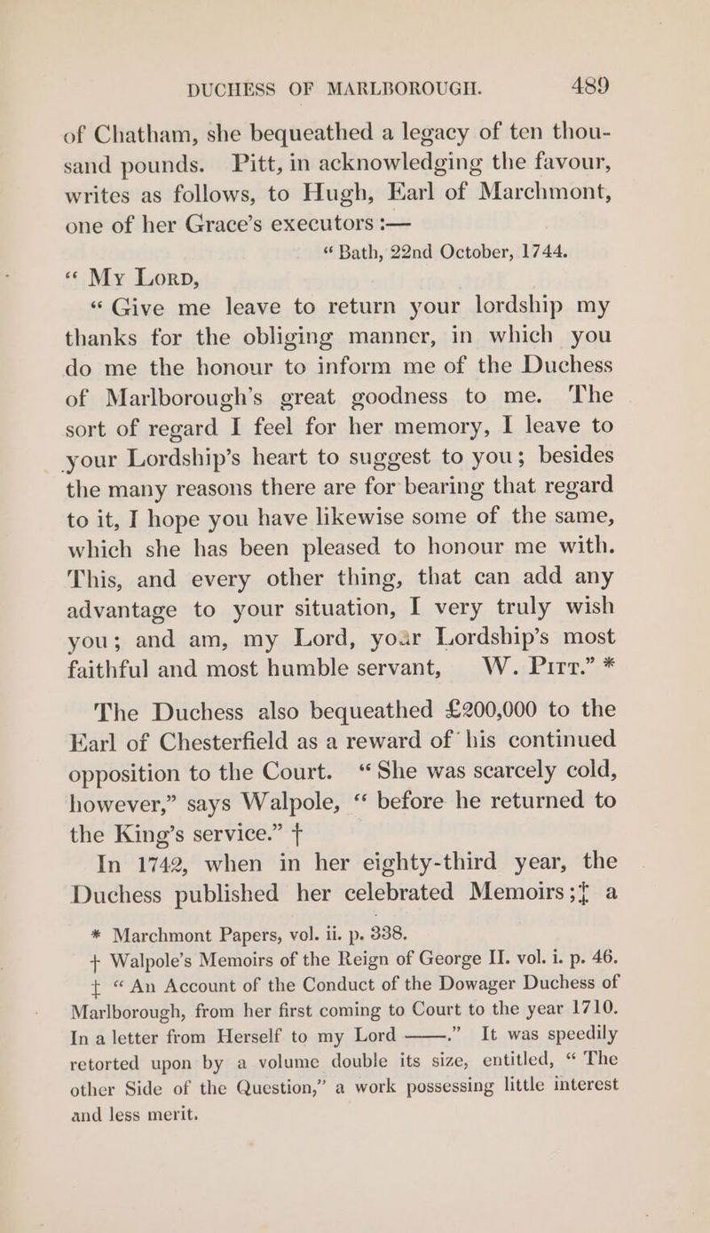 of Chatham, she bequeathed a legacy of ten thou- sand pounds. Pitt, in acknowledging the favour, writes as follows, to Hugh, Karl of Marchmont, one of her Grace’s executors :— “ Bath, 22nd October, 1744. «¢ My Lorp, “ Give me leave to return your lordship my thanks for the obliging manner, in which you do me the honour to inform me of the Duchess of Marlborough’s great goodness to me. The sort of regard I feel for her memory, I leave to your Lordship’s heart to suggest to you; besides the many reasons there are for bearing that regard to it, I hope you have likewise some of the same, which she has been pleased to honour me with. This, and every other thing, that can add any advantage to your situation, I very truly wish you; and am, my Lord, yoar Lordship’s most faithful and most humble servant, W. Pirt.” * The Duchess also bequeathed £200,000 to the Earl of Chesterfield as a reward of his continued opposition to the Court. ‘She was scarcely cold, however,” says Walpole, ‘‘ before he returned to the King’s service.” T In 1742, when in her eighty-third year, the Duchess published her celebrated Memoirs ;{ a * Marchmont Papers, vol. ii. p. 338. + Walpole’s Memoirs of the Reign of George H. vol. i. p. 46. { “An Account of the Conduct of the Dowager Duchess of Marlborough, from her first coming to Court to the year 1710. In a letter from Herself to my Lord ” It was speedily retorted upon by a volume double its size, entitled, “ The other Side of the Question,” a work possessing little interest and less merit.