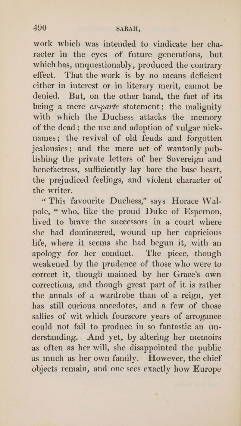work which was intended to vindicate her cha- racter in the eyes of future generations, but which has, unquestionably, produced the contrary effect. ‘That the work is by no means deficient either in interest or in literary merit, cannot be denied. But, on the other hand, the fact of its being a mere ez-parte statement; the malignity with which the Duchess attacks the memory of the dead; the use and adoption of vulgar nick- names; the revival of old feuds and forgotten jealousies; and the mere act of wantonly pub- lishing the private letters of her Sovereign and benefactress, sufficiently lay bare the base heart, the prejudiced feelings, and violent character of the writer. “This favourite Duchess,” says Horace Wal- pole, “ who, like the proud Duke of Espernon, lived to brave the successors in a court where she had domineered, wound up her capricious life, where it seems she had begun it, with an apology for her conduct. . The piece, though weakened by the prudence of those who were to correct it, though maimed by her Grace’s own corrections, and though great part of it is rather the annals of a wardrobe than of a reign, yet has still curious anecdotes, and a few of those sallies of wit which fourscore years of arrogance could not fail to produce in so fantastic an un- derstanding. And yet, by altering her memoirs as often as her will, she disappointed the public as much as her own family. However, the chief objects remain, and one sees exactly how Europe