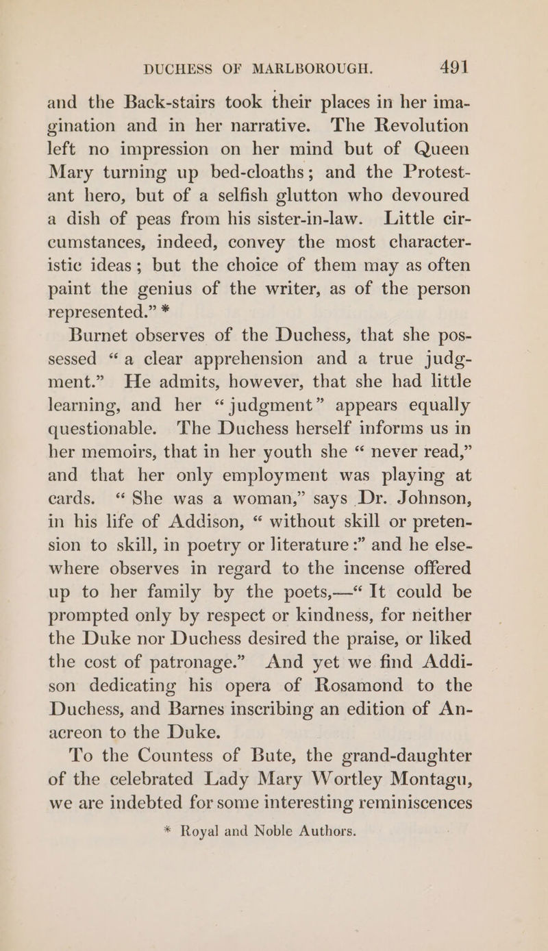 and the Back-stairs took their places in her ima- gination and in her narrative. The Revolution left no impression on her mind but of Queen Mary turning up bed-cloaths; and the Protest- ant hero, but of a selfish glutton who devoured a dish of peas from his sister-in-law. Little cir- cumstances, indeed, convey the most character- istic ideas; but the choice of them may as often paint the genius of the writer, as of the person represented.” * Burnet observes of the Duchess, that she pos- sessed “a clear apprehension and a true judg- ment.” He admits, however, that she had little learning, and her “judgment” appears equally questionable. The Duchess herself informs us in her memoirs, that in her youth she “ never read,” and that her only employment was playing at cards. “ She was a woman,” says Dr. Johnson, in his life of Addison, “ without skill or preten- sion to skill, in poetry or literature :” and he else- where observes in regard to the incense offered up to her family by the poets,“ It could be prompted only by respect or kindness, for neither the Duke nor Duchess desired the praise, or liked the cost of patronage.” And yet we find Addi- son dedicating his opera of Rosamond to the Duchess, and Barnes inscribing an edition of An- acreon to the Duke. To the Countess of Bute, the grand-daughter of the celebrated Lady Mary Wortley Montagu, we are indebted for some interesting reminiscences * Royal and Noble Authors.