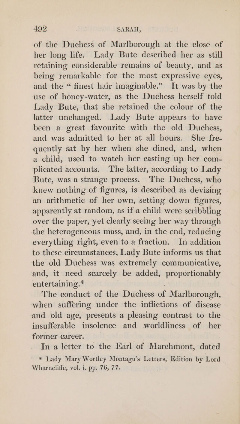 of the Duchess of Marlborough at the close of her long life. Lady Bute described her as still retaining considerable remains of beauty, and as being remarkable for the most expressive eyes, and the “ finest hair imaginable.” It was by the use of honey-water, as the Duchess herself told Lady Bute, that she retained the colour of the latter unchanged. Lady Bute appears to have been a great favourite with the old Duchess, and was admitted to her at all hours. She fre- quently sat by her when she dined, and, when a child, used to watch her casting up her com- plicated accounts. ‘The latter, according to Lady Bute, was a strange process. The Duchess, who knew nothing of figures, is described as devising an arithmetic of her own, setting down figures, apparently at random, as if a child were scribbling over the paper, yet clearly seeing her way through the heterogeneous mass, and, in the end, reducing everything right, even to a fraction. In addition to these circumstances, Lady Bute informs us that the old Duchess was extremely communicative, and, it er scarcely be added, proportionably entertaining.* The conduct of the Duchess ot Marlborough, when suffering under the inflictions of ress and old age, presents a pleasing contrast to the insufferable insolence and worldliness of her former career. In a letter to the Earl of Marchmont, dated * Lady Mary Wortley Montagu’s Letters, Edition by Lord Wharncliffe, vol. 1. pp. 76, 77.