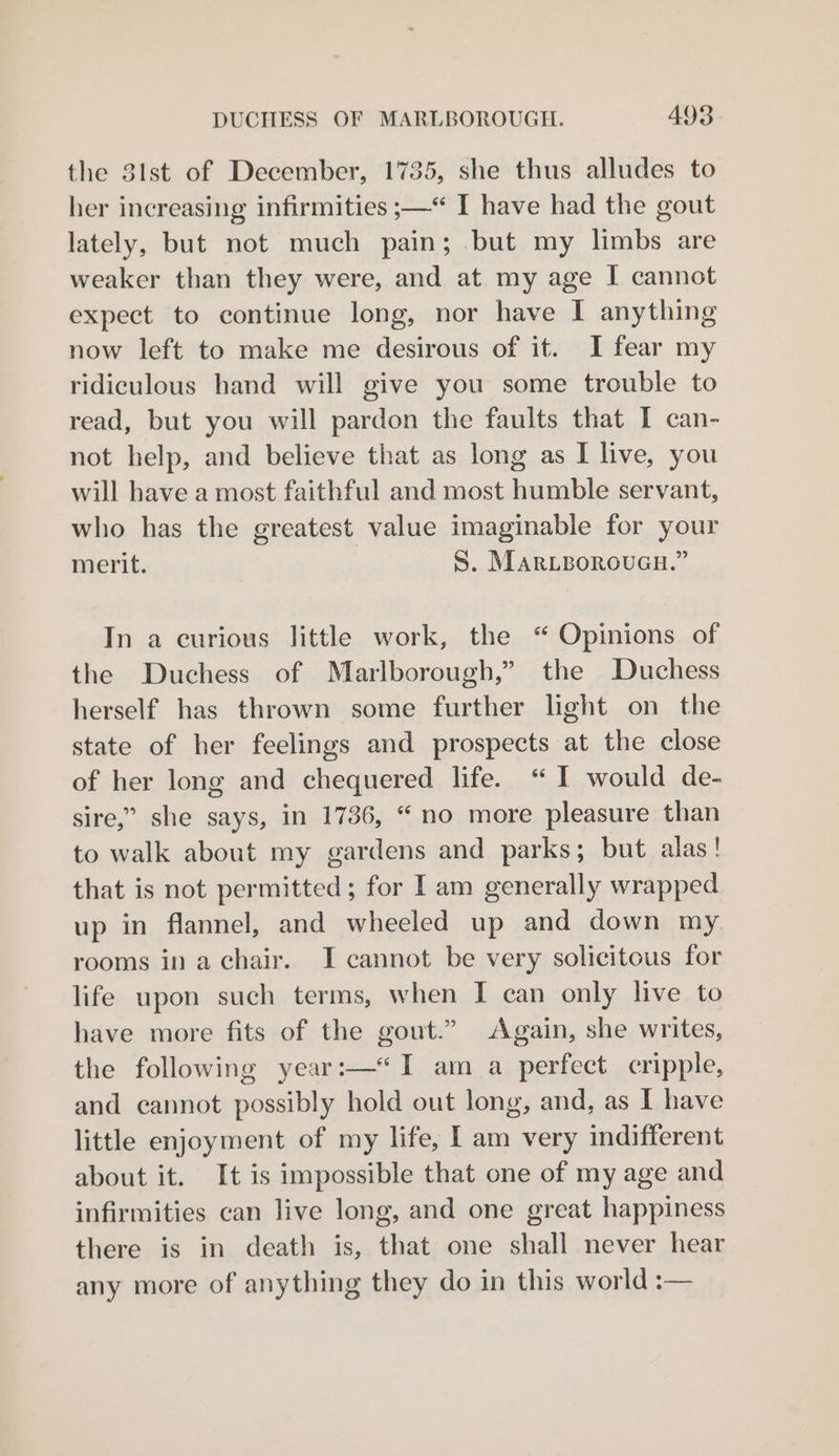 the 3lst of December, 1735, she thus alludes to her increasing infirmities ;—“ I have had the gout lately, but not much pain; but my limbs are weaker than they were, and at my age I cannot expect to continue long, nor have I anything now left to make me desirous of it. I fear my ridiculous hand will give you some trouble to read, but you will pardon the faults that I can- not help, and believe that as long as I live, you will have a most faithful and most humble servant, who has the greatest value imaginable for your merit. S. Mariboroucu.” In a curious little work, the “ Opinions of the Duchess of Marlborough,” the Duchess herself has thrown some further light on the state of her feelings and prospects at the close of her long and chequered life. “ I would de- sire,” she says, in 1736, “ no more pleasure than to walk about my gardens and parks; but alas! that is not permitted; for I am generally wrapped up in flannel, and wheeled up and down my rooms in a chair. I cannot be very solicitous for life upon such terms, when I can only live to have more fits of the gout.” Again, she writes, the following year:—*I am a perfect cripple, and cannot possibly hold out long, and, as I have little enjoyment of my life, I am very indifferent about it. It is impossible that one of my age and infirmities can live long, and one great happiness there is in death is, that one shall never hear any more of anything they do in this world :—