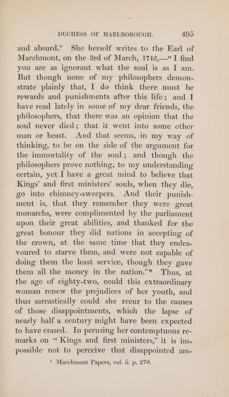 and absurd.” She herself writes to the Earl of Marehmont, on the 8rd of March, 1742,—“ I find you are as ignorant what the soul is as I am. But though none of my philosophers demon- strate plainly that, I do think there must be rewards and punishments after this life; and I have read lately in some of my dear friends, the philosophers, that there was an opinion that the soul never died; that it went into some other man or beast. And that seems, in my way of thinking, to be on the side of the argument for the immortality of the soul; and though the philosophers prove nothing, to my understanding certain, yet I have a great mind to believe that Kings’ and first ministers’ souls, when they die, go into chimney-sweepers. And their punish- ment is, that they remember they were great monarchs, were complimented by the parliament upon their great abilities, and thanked for the great honour they did nations in accepting of the crown, at the same time that they endea- voured to starve them, and were not capable of doing them the least service, though they gave them all the money in the nation.”* Thus, at the age of eighty-two, could this extraordinary woman renew the prejudices of her youth, and thus sarcastically could she recur to the causes of those disappointments, which the lapse of nearly half a century might have been expected to have erased. In perusing her contemptuous re- marks on “ Kings and first ministers,” it is im- possible not to perceive that disappointed am- * Marchmont Papers, vol. ii. p. 270.