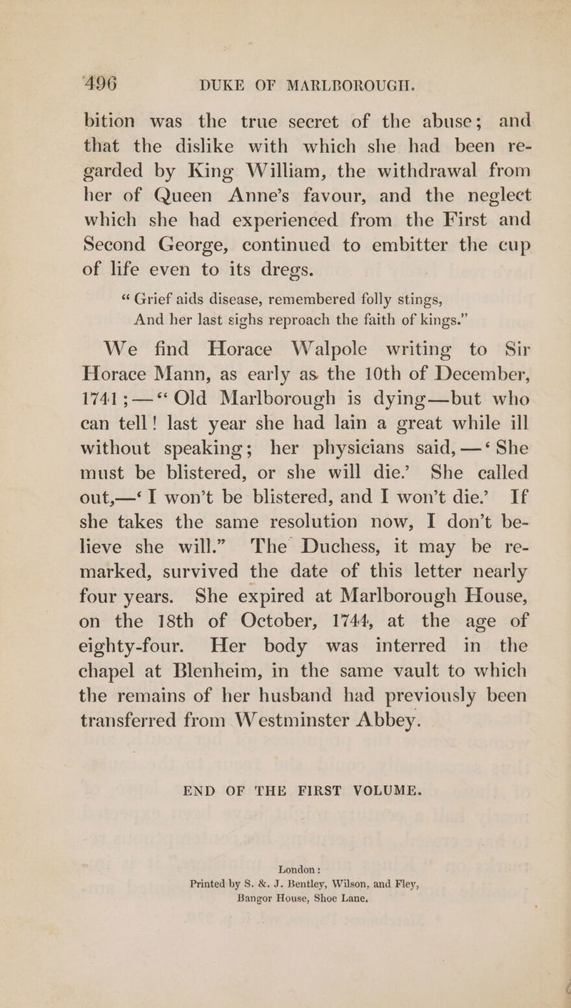 bition was the true secret of the abuse; and that the dislike with which she had been re- garded by King William, the withdrawal from her of Queen Anne’s favour, and the neglect which she had experienced from the First and Second George, continued to embitter the cup of life even to its dregs. “ Grief aids disease, remembered folly stings, And her last sighs reproach the faith of kings.” We find Horace Walpole writing to Sir Horace Mann, as early as the 10th of December, 1741 ;—*‘ Old Marlborough is dying—but who can tell! last year she had lain a great while ill without speaking; her physicians said, —‘ She must be blistered, or she will die.” She called out,—‘ I won’t be blistered, and I won’t die” If she takes the same resolution now, I don’t be- lieve she will.” The Duchess, it may be re- marked, survived the date of this letter nearly four years. She expired at Marlborough House, on the 18th of October, 1744, at the age of eighty-four. Her body was interred in the chapel at Blenheim, in the same vault to which the remains of her husband had previously been transferred from Westminster Abbey. END OF THE FIRST VOLUME. London: Printed by S. &amp;. J. Bentley, Wilson, and Fley, Bangor House, Shoe Lane.