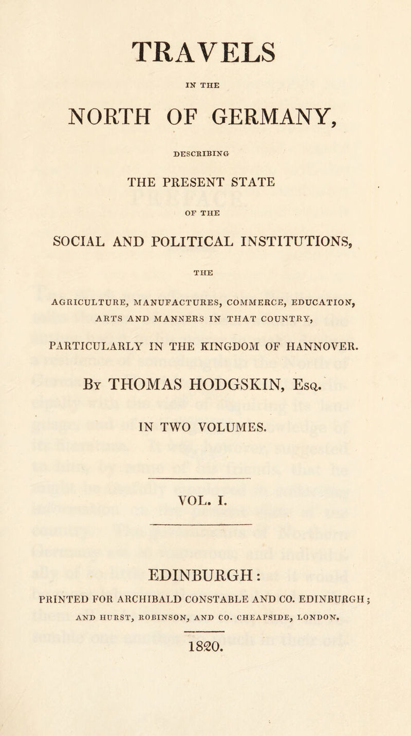 TRAVELS IN THE NORTH OF GERMANY, DESCRIBING THE PRESENT STATE OF THE SOCIAL AND POLITICAL INSTITUTIONS, THE AGRICULTURE, MANUFACTURES, COMMERCE, EDUCATION, ARTS AND MANNERS IN THAT COUNTRY, PARTICULARLY IN THE KINGDOM OF HANNOVER. By THOMAS HODGSKIN, Esq. IN TWO VOLUMES. VOL. I. EDINBURGH: PRINTED FOR ARCHIBALD CONSTABLE AND CO. EDINBURGH AND HURST, ROBINSON, AND CO. CHEAPSIDE, LONDON. 1820