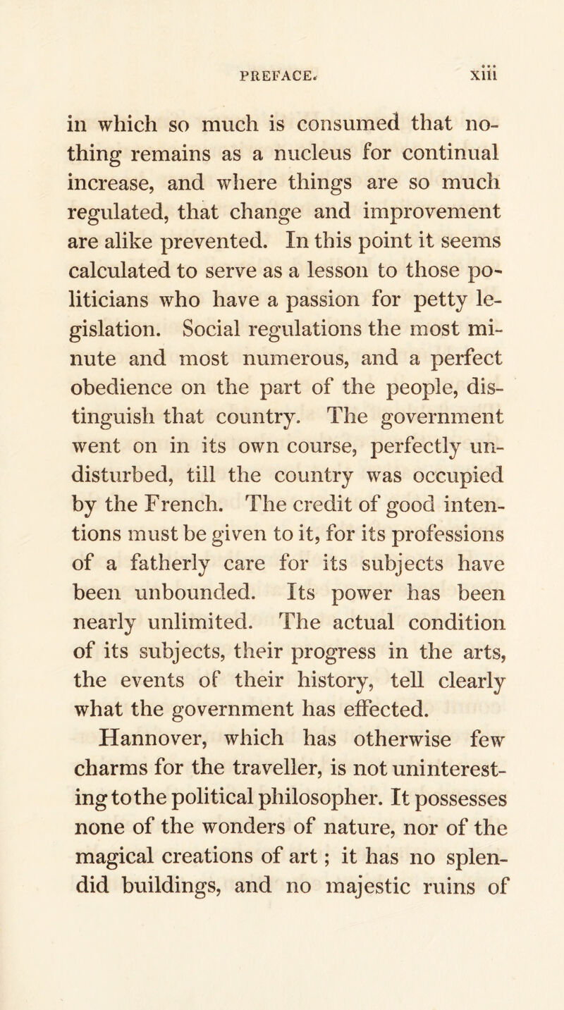 in which so much is consumed that no- thing remains as a nucleus for continual increase, and where things are so much regulated, that change and improvement are alike prevented. In this point it seems calculated to serve as a lesson to those po- liticians who have a passion for petty le- gislation. Social regulations the most mi- nute and most numerous, and a perfect obedience on the part of the people, dis- tinguish that country. The government went on in its own course, perfectly un- disturbed, till the country was occupied by the French. The credit of good inten- tions must be given to it, for its professions of a fatherly care for its subjects have been unbounded. Its power has been nearly unlimited. The actual condition of its subjects, their progress in the arts, the events of their history, tell clearly what the government has effected. Hannover, which has otherwise few charms for the traveller, is not uninterest- ing to the political philosopher. It possesses none of the wonders of nature, nor of the magical creations of art; it has no splen- did buildings, and no majestic ruins of