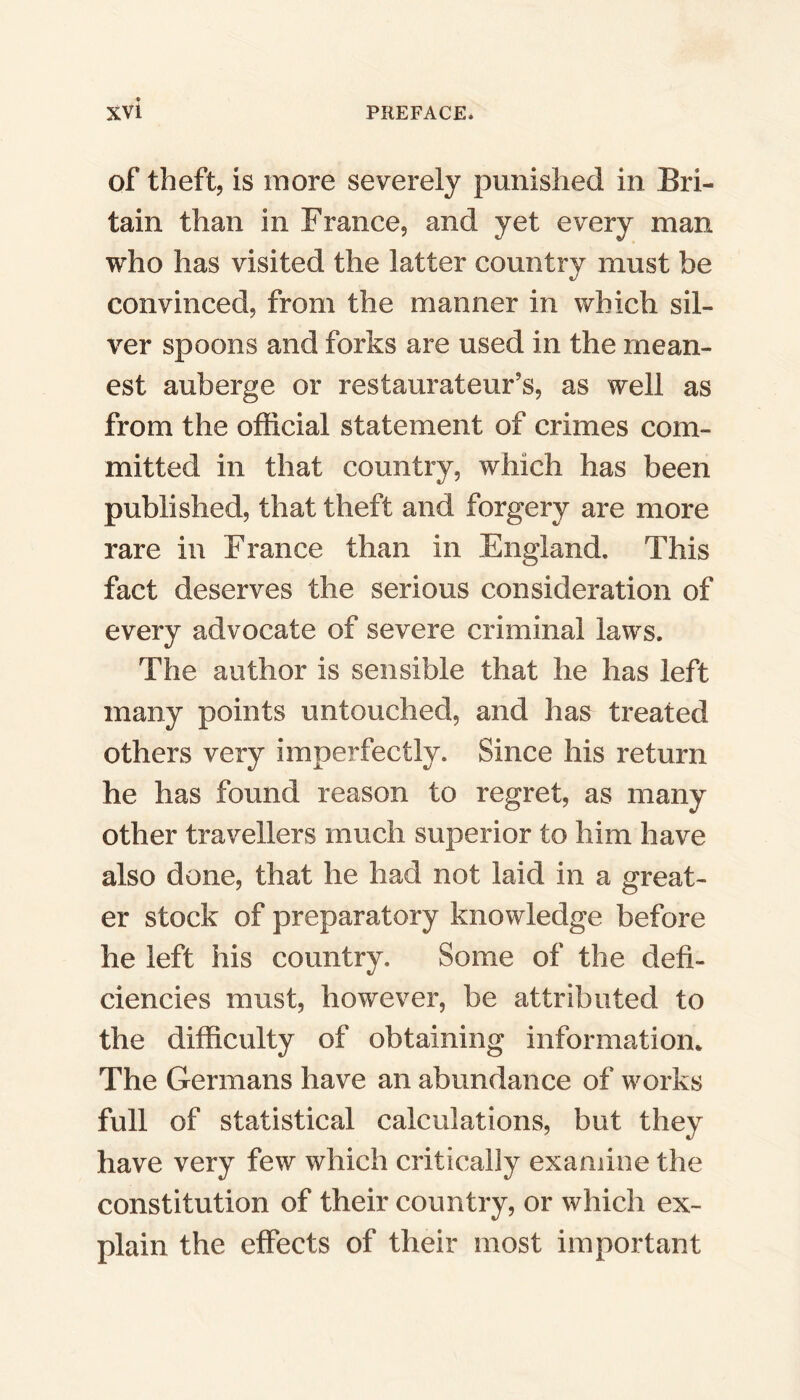 of theft, is more severely punished in Bri- tain than in France, and yet every man who has visited the latter country must he convinced, from the manner in which sil- ver spoons and forks are used in the mean- est auberge or restaurateur’s, as well as from the official statement of crimes com- mitted in that country, which has been published, that theft and forgery are more rare in France than in England. This fact deserves the serious consideration of every advocate of severe criminal laws. The author is sensible that he has left many points untouched, and has treated others very imperfectly. Since his return he has found reason to regret, as many other travellers much superior to him have also done, that he had not laid in a great- er stock of preparatory knowledge before he left his country. Some of the defi- ciencies must, however, be attributed to the difficulty of obtaining information. The Germans have an abundance of works full of statistical calculations, but they have very few which critically examine the constitution of their country, or which ex- plain the effects of their most important