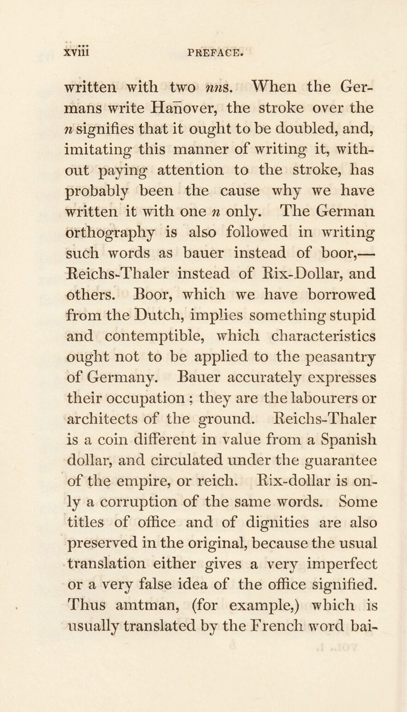 written with two mis. When the Ger- mans write Hanover, the stroke over the n signifies that it ought to be doubled, and, imitating this manner of writing it, with- out paying attention to the stroke, has probably been the cause why we have written it with one n only. The German orthography is also followed in writing such words as bauer instead of boor,— Reichs-Thaler instead of Rix-Dollar, and others. Boor, which we have borrowed from the Dutch, implies something stupid and contemptible, which characteristics ought not to be applied to the peasantry of Germany. Bauer accurately expresses their occupation ; they are the labourers or architects of the ground. Reichs-Thaler is a coin different in value from a Spanish JL. dollar, and circulated under the guarantee of the empire, or reich. Bix-dollar is on- ly a corruption of the same words. Some titles of office and of dignities are also preserved in the original, because the usual translation either gives a very imperfect or a very false idea of the office signified. Thus amtman, (for example,) which is usually translated by the French word bai-