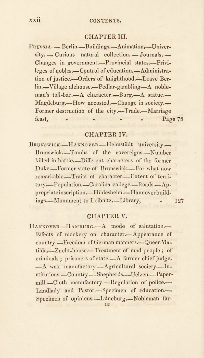 CHAPTER III. Prussia. — Berlin.—Buildings.-—Animation.—Univer- sity. — Curious natural collection. — Journals. — Changes in government,—Provincial states.—Privi- leges of nobles.—Control of education.— Administra- tion of justice.—Orders of knighthood.—Leave Ber- lin.—Village alehouse.—Pedlar-gambling—A noble- man’s toll-bar.—-A character.—Burg.—A statue.— Magdeburg.—How accosted.—Change in society.— Former destruction of the city.—Trade.—Marriage feast, - - - Page 78 CHAPTER IV. Brunswick.—Hannover.—Helmstadt university.—- Brunswick.—Tombs of the sovereigns.—Number killed in battle.—Different characters of the former Duke.—Former state of Brunswick.—For what now remarkable.—Traits of character.-—Extent of terri- tory.—Population.—Carolina college.—Roads.—Ap- propriate inscription.—Hildesheim.—Hannover build- ings.—Monument to Leibnitz.—Library, - 127 CHAPTER V. Hannover—Hamburg.—A mode of salutation.-—■ Effects of mockery on character—-Appearance of country Freedom of German manners.—-QueenMa- tilda.—Zucht-house.—Treatment of mad people ; of criminals ; prisoners of state.—A farmer chief-judge. -—A wax manufactory —Agricultural society.—In- stitutions.—Country—Shepherds Uelzen.—Paper- mill.—Cloth manufactory.—Regulation of police.— Landlady and Pastor.—Specimen of education.— Specimen of opinions.—Luneburg,—Nobleman far-