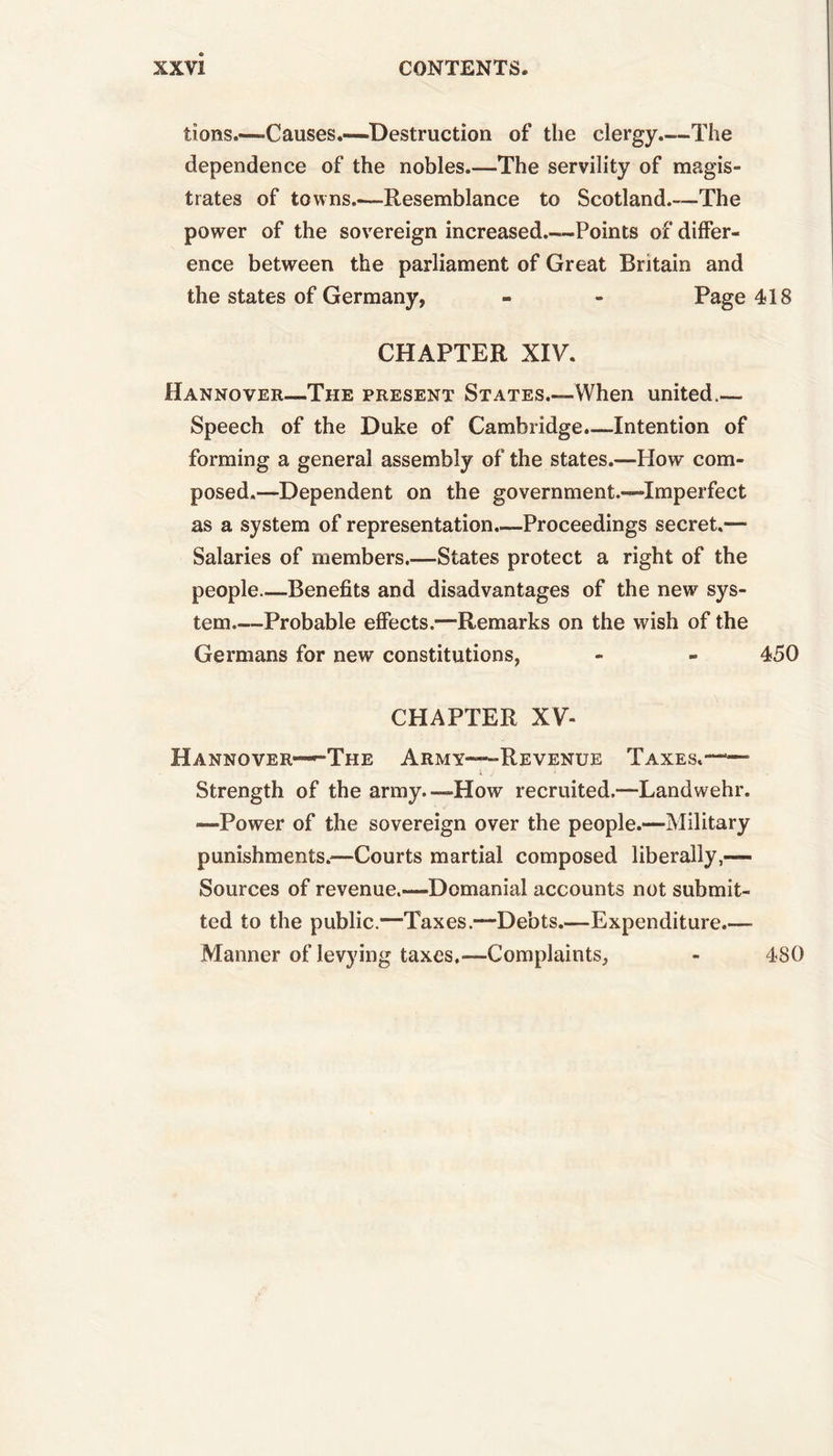 lions.—Causes.—Destruction of the clergy The dependence of the nobles.—The servility of magis- trates of towns.-—Resemblance to Scotland.—The power of the sovereign increased Points of differ- ence between the parliament of Great Britain and the states of Germany, - - Page 418 CHAPTER XIV. Hannover—The present States.—When united.— Speech of the Duke of Cambridge.—Intention of forming a general assembly of the states.—How com- posed.—Dependent on the government.—Imperfect as a system of representation.—Proceedings secret.— Salaries of members.—States protect a right of the people Benefits and disadvantages of the new sys- tem.—Probable effects.—Remarks on the wish of the Germans for new constitutions, - - 450 CHAPTER XV- H A N N O V E R— TIIE ARMY—REVENUE TAXES.—— Strength of the army.—How recruited.—Landwehr. —Power of the sovereign over the people.—Military punishments.—Courts martial composed liberally,-— Sources of revenue.—Domanial accounts not submit- ted to the public.—Taxes.—Debts.—Expenditure.— Manner of levying taxes,-—Complaints, - 480